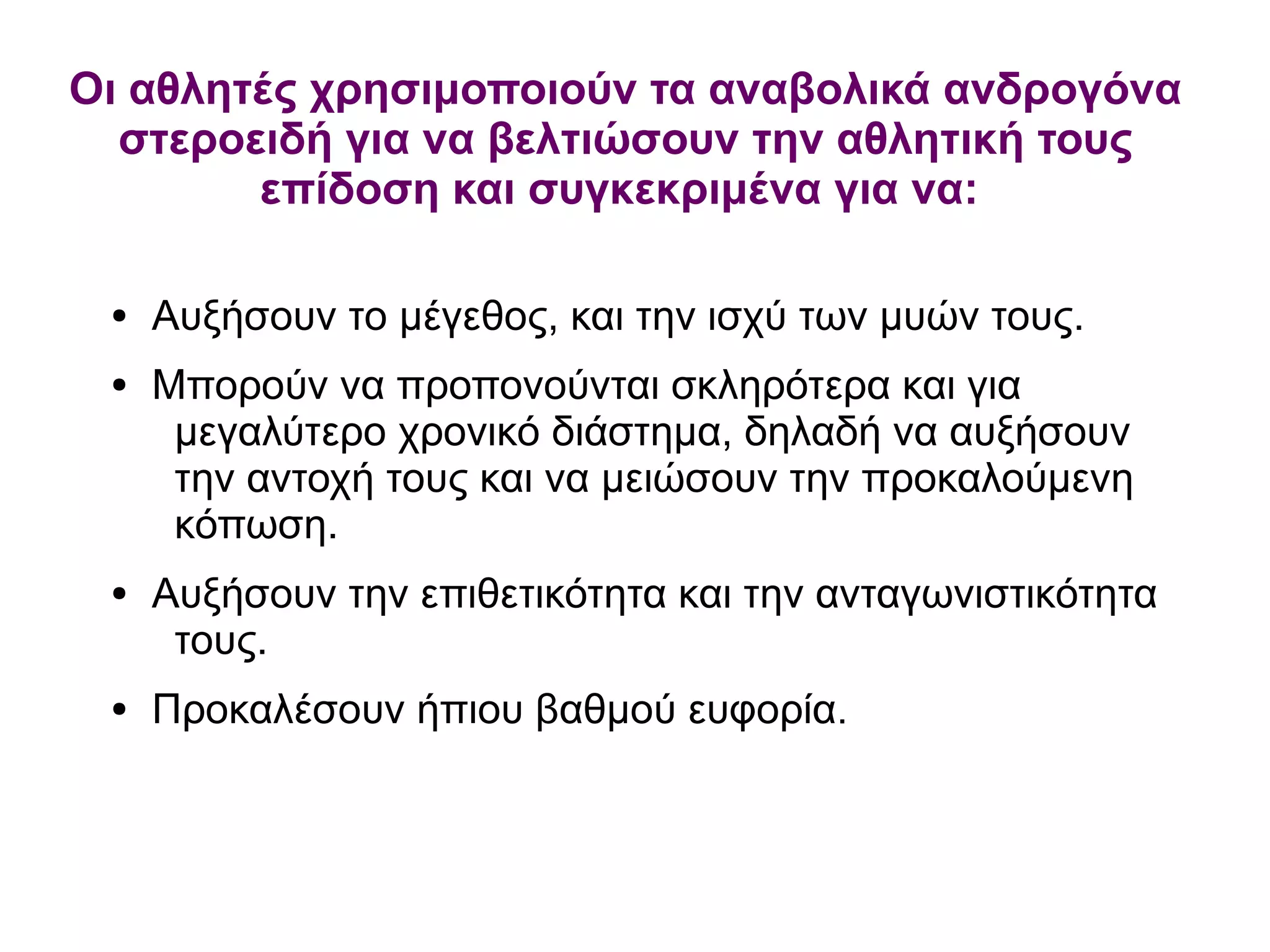 ● Αυξήσουν το μέγεθος, και την ισχύ των μυών τους.
● Μπορούν να προπονούνται σκληρότερα και για
μεγαλύτερο χρονικό διάστημα, δηλαδή να αυξήσουν
την αντοχή τους και να μειώσουν την προκαλούμενη
κόπωση.
● Αυξήσουν την επιθετικότητα και την ανταγωνιστικότητα
τους.
● Προκαλέσουν ήπιου βαθμού ευφορία.
Οι αθλητές χρησιμοποιούν τα αναβολικά ανδρογόνα
στεροειδή για να βελτιώσουν την αθλητική τους
επίδοση και συγκεκριμένα για να:
 