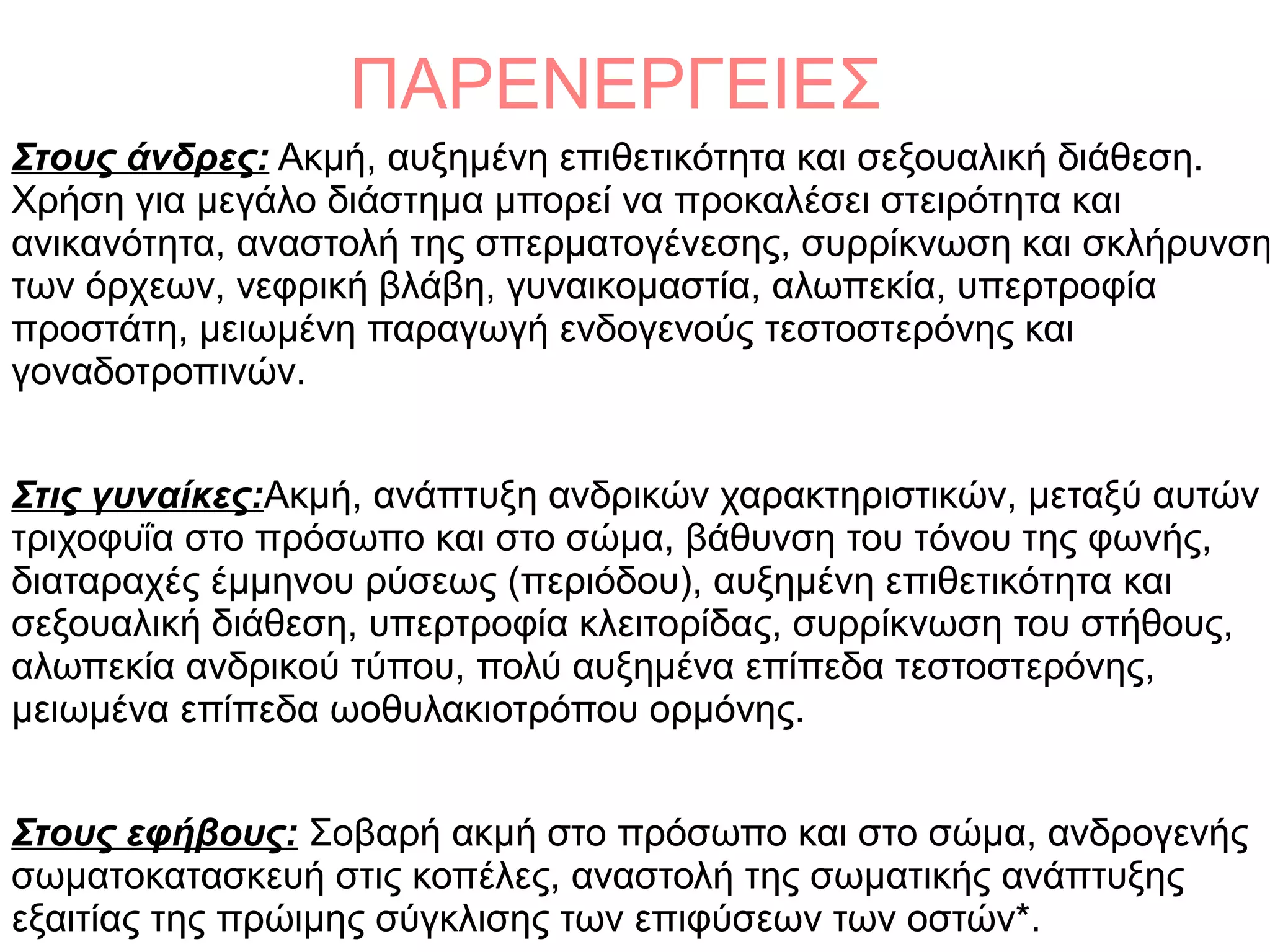 ΠΑΡΕΝΕΡΓΕΙΕΣ
Στους άνδρες: Ακμή, αυξημένη επιθετικότητα και σεξουαλική διάθεση.
Χρήση για μεγάλο διάστημα μπορεί να προκαλέσει στειρότητα και
ανικανότητα, αναστολή της σπερματογένεσης, συρρίκνωση και σκλήρυνση
των όρχεων, νεφρική βλάβη, γυναικομαστία, αλωπεκία, υπερτροφία
προστάτη, μειωμένη παραγωγή ενδογενούς τεστοστερόνης και
γοναδοτροπινών.
Στις γυναίκες:Ακμή, ανάπτυξη ανδρικών χαρακτηριστικών, μεταξύ αυτών
τριχοφυΐα στο πρόσωπο και στο σώμα, βάθυνση του τόνου της φωνής,
διαταραχές έμμηνου ρύσεως (περιόδου), αυξημένη επιθετικότητα και
σεξουαλική διάθεση, υπερτροφία κλειτορίδας, συρρίκνωση του στήθους,
αλωπεκία ανδρικού τύπου, πολύ αυξημένα επίπεδα τεστοστερόνης,
μειωμένα επίπεδα ωοθυλακιοτρόπου ορμόνης.
Στους εφήβους: Σοβαρή ακμή στο πρόσωπο και στο σώμα, ανδρογενής
σωματοκατασκευή στις κοπέλες, αναστολή της σωματικής ανάπτυξης
εξαιτίας της πρώιμης σύγκλισης των επιφύσεων των οστών*.
 