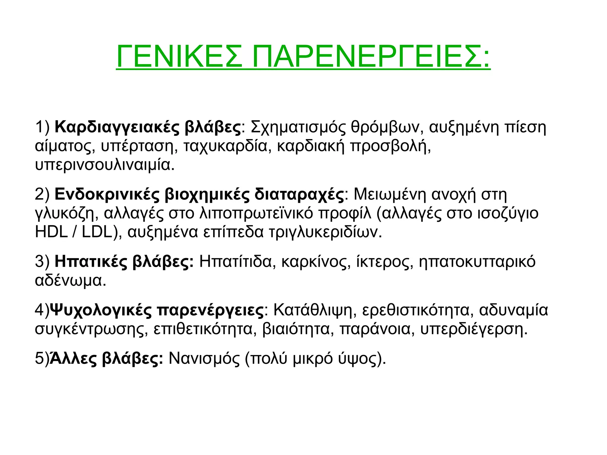 ΓΕΝΙΚΕΣ ΠΑΡΕΝΕΡΓΕΙΕΣ:
1) Καρδιαγγειακές βλάβες: Σχηματισμός θρόμβων, αυξημένη πίεση
αίματος, υπέρταση, ταχυκαρδία, καρδιακή προσβολή,
υπερινσουλιναιμία.
2) Ενδοκρινικές βιοχημικές διαταραχές: Μειωμένη ανοχή στη
γλυκόζη, αλλαγές στο λιποπρωτεϊνικό προφίλ (αλλαγές στο ισοζύγιο
HDL / LDL), αυξημένα επίπεδα τριγλυκεριδίων.
3) Ηπατικές βλάβες: Ηπατίτιδα, καρκίνος, ίκτερος, ηπατοκυτταρικό
αδένωμα.
4)Ψυχολογικές παρενέργειες: Κατάθλιψη, ερεθιστικότητα, αδυναμία
συγκέντρωσης, επιθετικότητα, βιαιότητα, παράνοια, υπερδιέγερση.
5)Άλλες βλάβες: Νανισμός (πολύ μικρό ύψος).
 