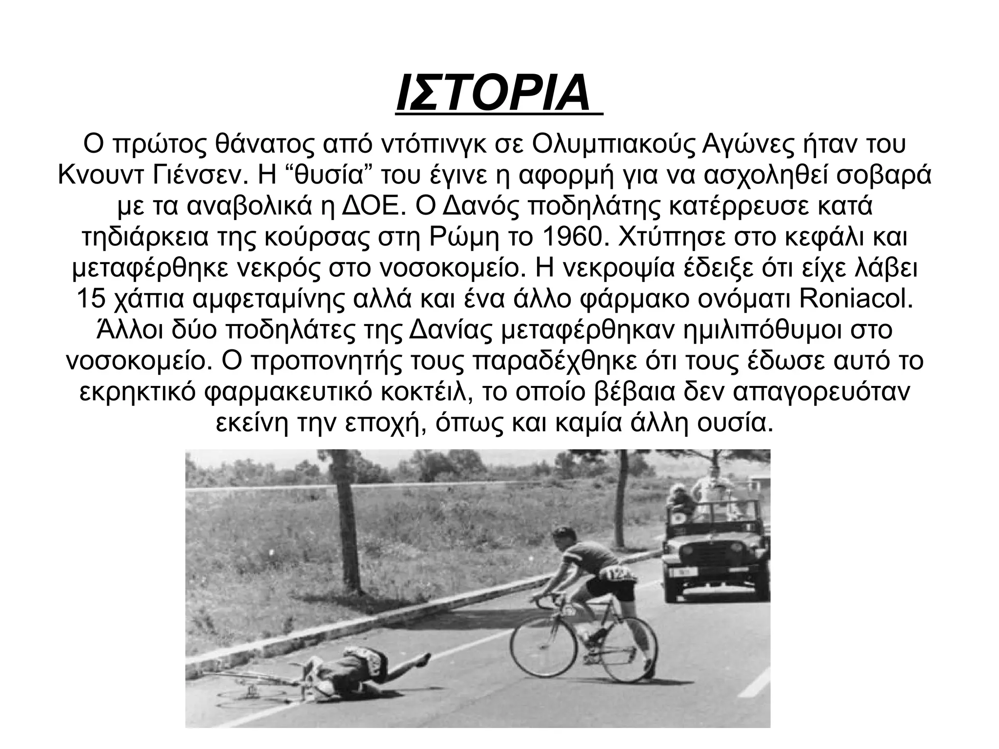 ΙΣΤΟΡΙΑ
Ο πρώτος θάνατος από ντόπινγκ σε Ολυμπιακούς Αγώνες ήταν του
Κνουντ Γιένσεν. Η “θυσία” του έγινε η αφορμή για να ασχοληθεί σοβαρά
με τα αναβολικά η ΔΟΕ. Ο Δανός ποδηλάτης κατέρρευσε κατά
τηδιάρκεια της κούρσας στη Ρώμη το 1960. Χτύπησε στο κεφάλι και
μεταφέρθηκε νεκρός στο νοσοκομείο. Η νεκροψία έδειξε ότι είχε λάβει
15 χάπια αμφεταμίνης αλλά και ένα άλλο φάρμακο ονόματι Roniacol.
Άλλοι δύο ποδηλάτες της Δανίας μεταφέρθηκαν ημιλιπόθυμοι στο
νοσοκομείο. Ο προπονητής τους παραδέχθηκε ότι τους έδωσε αυτό το
εκρηκτικό φαρμακευτικό κοκτέιλ, το οποίο βέβαια δεν απαγορευόταν
εκείνη την εποχή, όπως και καμία άλλη ουσία.
 