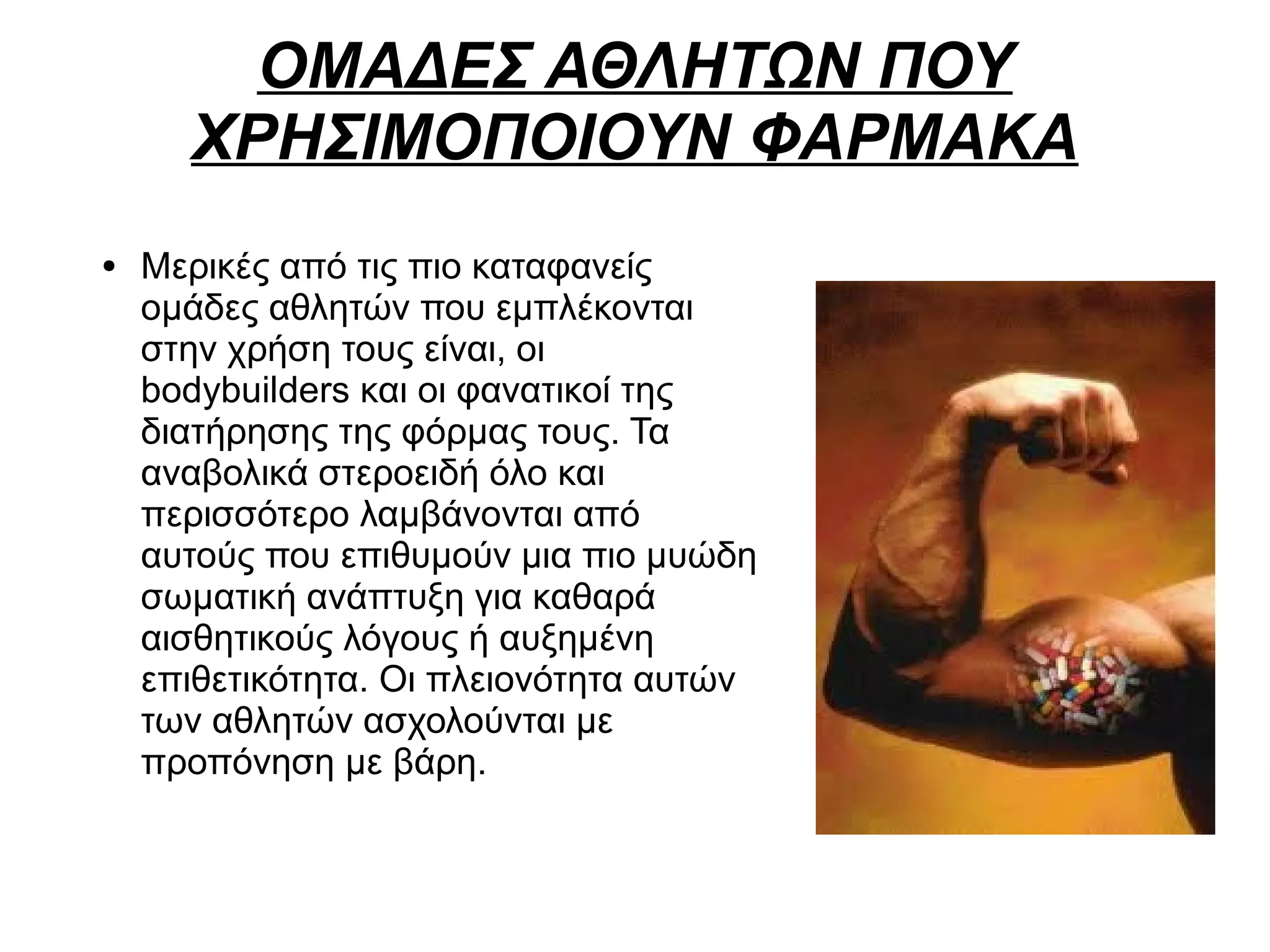 ΟΜΑΔΕΣ ΑΘΛΗΤΩΝ ΠΟΥ
ΧΡΗΣΙΜΟΠΟΙΟΥΝ ΦΑΡΜΑΚΑ
● Μερικές από τις πιο καταφανείς
ομάδες αθλητών που εμπλέκονται
στην χρήση τους είναι, οι
bodybuilders και οι φανατικοί της
διατήρησης της φόρμας τους. Τα
αναβολικά στεροειδή όλο και
περισσότερο λαμβάνονται από
αυτούς που επιθυμούν μια πιο μυώδη
σωματική ανάπτυξη για καθαρά
αισθητικούς λόγους ή αυξημένη
επιθετικότητα. Οι πλειονότητα αυτών
των αθλητών ασχολούνται με
προπόνηση με βάρη.
 