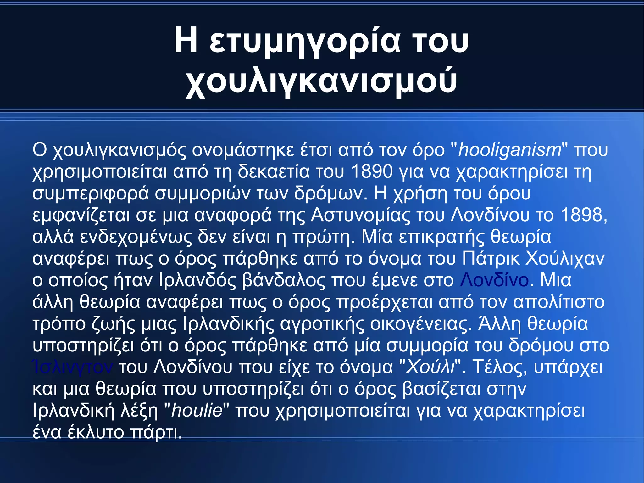 Η ετυμηγορία του
χουλιγκανισμού
Ο χουλιγκανισμός ονομάστηκε έτσι από τον όρο "hooliganism" που
χρησιμοποιείται από τη δεκαετία του 1890 για να χαρακτηρίσει τη
συμπεριφορά συμμοριών των δρόμων. Η χρήση του όρου
εμφανίζεται σε μια αναφορά της Αστυνομίας του Λονδίνου το 1898,
αλλά ενδεχομένως δεν είναι η πρώτη. Μία επικρατής θεωρία
αναφέρει πως ο όρος πάρθηκε από το όνομα του Πάτρικ Χούλιχαν
ο οποίος ήταν Ιρλανδός βάνδαλος που έμενε στο Λονδίνο. Μια
άλλη θεωρία αναφέρει πως ο όρος προέρχεται από τον απολίτιστο
τρόπο ζωής μιας Ιρλανδικής αγροτικής οικογένειας. Άλλη θεωρία
υποστηρίζει ότι ο όρος πάρθηκε από μία συμμορία του δρόμου στο
Ίσλινγτον του Λονδίνου που είχε το όνομα "Χούλι". Τέλος, υπάρχει
και μια θεωρία που υποστηρίζει ότι ο όρος βασίζεται στην
Ιρλανδική λέξη "houlie" που χρησιμοποιείται για να χαρακτηρίσει
ένα έκλυτο πάρτι.
 