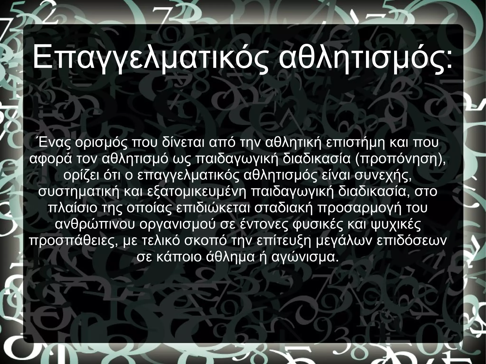 Επαγγελματικός αθλητισμός:
Ένας ορισμός που δίνεται από την αθλητική επιστήμη και που
αφορά τον αθλητισμό ως παιδαγωγική διαδικασία (προπόνηση),
ορίζει ότι ο επαγγελματικός αθλητισμός είναι συνεχής,
συστηματική και εξατομικευμένη παιδαγωγική διαδικασία, στο
πλαίσιο της οποίας επιδιώκεται σταδιακή προσαρμογή του
ανθρώπινου οργανισμού σε έντονες φυσικές και ψυχικές
προσπάθειες, με τελικό σκοπό την επίτευξη μεγάλων επιδόσεων
σε κάποιο άθλημα ή αγώνισμα.
 