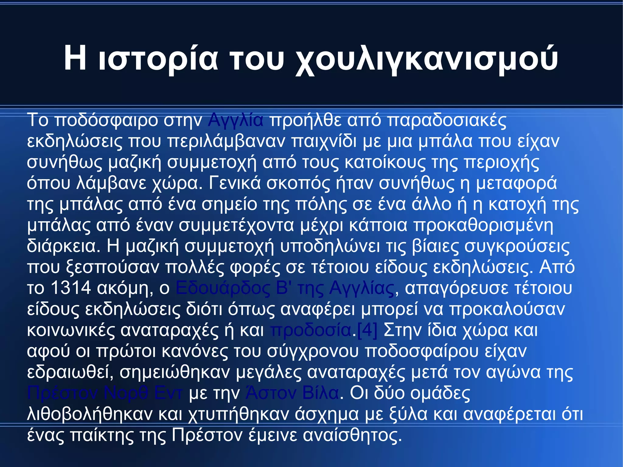 Η ιστορία του χουλιγκανισμού
Το ποδόσφαιρο στην Αγγλία προήλθε από παραδοσιακές
εκδηλώσεις που περιλάμβαναν παιχνίδι με μια μπάλα που είχαν
συνήθως μαζική συμμετοχή από τους κατοίκους της περιοχής
όπου λάμβανε χώρα. Γενικά σκοπός ήταν συνήθως η μεταφορά
της μπάλας από ένα σημείο της πόλης σε ένα άλλο ή η κατοχή της
μπάλας από έναν συμμετέχοντα μέχρι κάποια προκαθορισμένη
διάρκεια. Η μαζική συμμετοχή υποδηλώνει τις βίαιες συγκρούσεις
που ξεσπούσαν πολλές φορές σε τέτοιου είδους εκδηλώσεις. Από
το 1314 ακόμη, ο Εδουάρδος Β' της Αγγλίας, απαγόρευσε τέτοιου
είδους εκδηλώσεις διότι όπως αναφέρει μπορεί να προκαλούσαν
κοινωνικές αναταραχές ή και προδοσία.[4] Στην ίδια χώρα και
αφού οι πρώτοι κανόνες του σύγχρονου ποδοσφαίρου είχαν
εδραιωθεί, σημειώθηκαν μεγάλες αναταραχές μετά τον αγώνα της
Πρέστον Νορθ Εντ με την Άστον Βίλα. Οι δύο ομάδες
λιθοβολήθηκαν και χτυπήθηκαν άσχημα με ξύλα και αναφέρεται ότι
ένας παίκτης της Πρέστον έμεινε αναίσθητος.
 