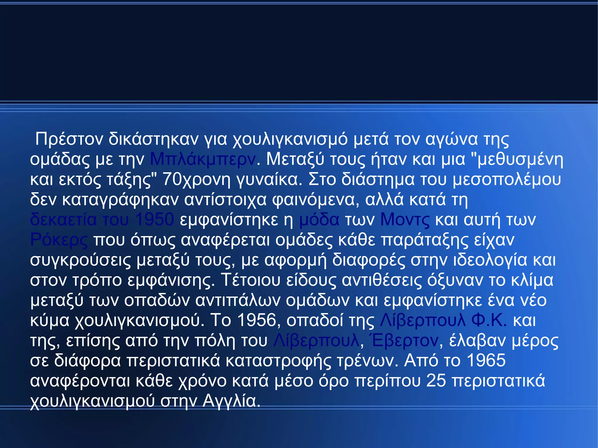 Πρέστον δικάστηκαν για χουλιγκανισμό μετά τον αγώνα της
ομάδας με την Μπλάκμπερν. Μεταξύ τους ήταν και μια "μεθυσμένη
και εκτός τάξης" 70χρονη γυναίκα. Στο διάστημα του μεσοπολέμου
δεν καταγράφηκαν αντίστοιχα φαινόμενα, αλλά κατά τη
δεκαετία του 1950 εμφανίστηκε η μόδα των Μοντς και αυτή των
Ρόκερς που όπως αναφέρεται ομάδες κάθε παράταξης είχαν
συγκρούσεις μεταξύ τους, με αφορμή διαφορές στην ιδεολογία και
στον τρόπο εμφάνισης. Τέτοιου είδους αντιθέσεις όξυναν το κλίμα
μεταξύ των οπαδών αντιπάλων ομάδων και εμφανίστηκε ένα νέο
κύμα χουλιγκανισμού. Το 1956, οπαδοί της Λίβερπουλ Φ.Κ. και
της, επίσης από την πόλη του Λίβερπουλ, Έβερτον, έλαβαν μέρος
σε διάφορα περιστατικά καταστροφής τρένων. Από το 1965
αναφέρονται κάθε χρόνο κατά μέσο όρο περίπου 25 περιστατικά
χουλιγκανισμού στην Αγγλία.
 