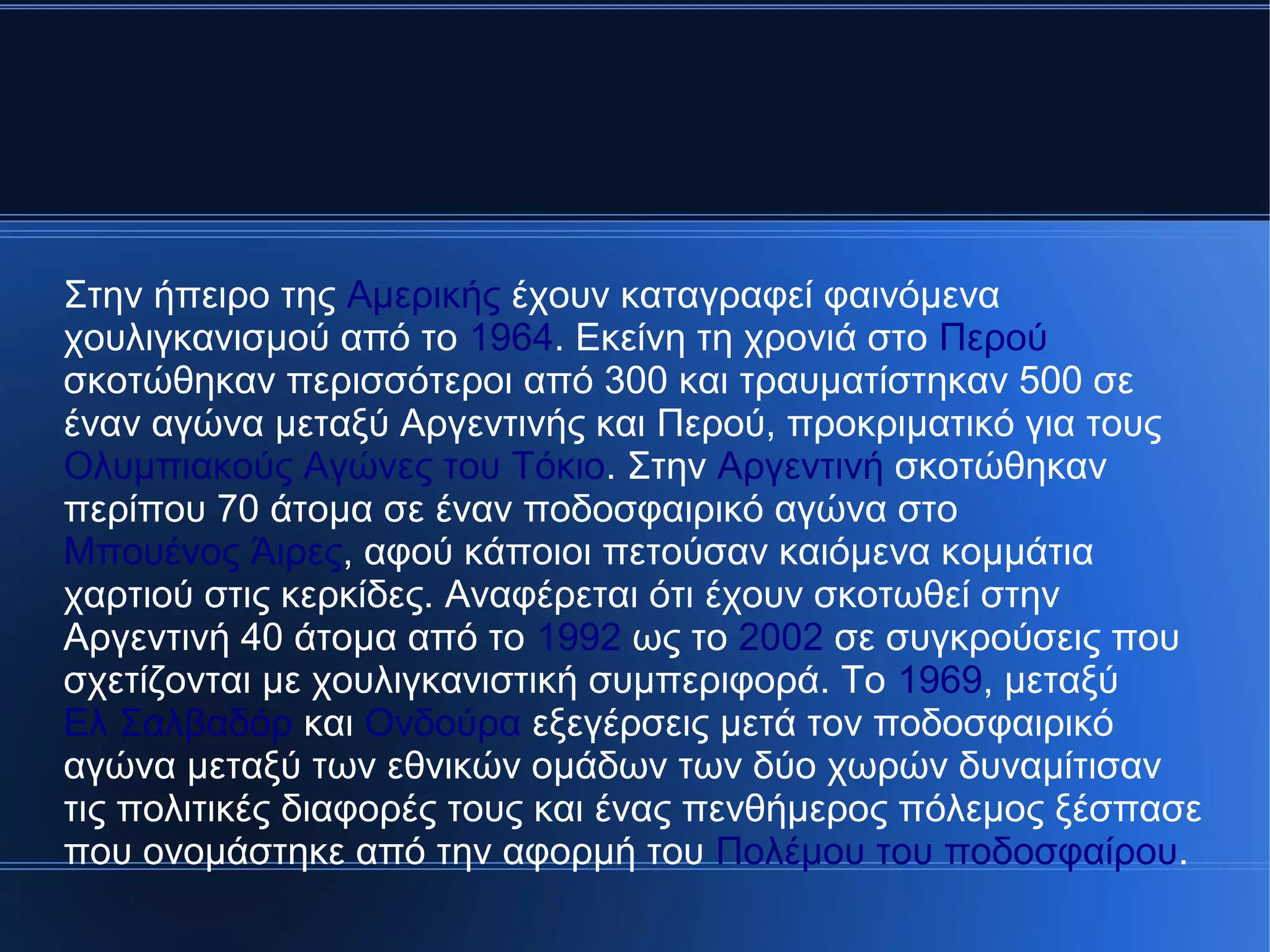 Στην ήπειρο της Αμερικής έχουν καταγραφεί φαινόμενα
χουλιγκανισμού από το 1964. Εκείνη τη χρονιά στο Περού
σκοτώθηκαν περισσότεροι από 300 και τραυματίστηκαν 500 σε
έναν αγώνα μεταξύ Αργεντινής και Περού, προκριματικό για τους
Ολυμπιακούς Αγώνες του Τόκιο. Στην Αργεντινή σκοτώθηκαν
περίπου 70 άτομα σε έναν ποδοσφαιρικό αγώνα στο
Μπουένος Άιρες, αφού κάποιοι πετούσαν καιόμενα κομμάτια
χαρτιού στις κερκίδες. Αναφέρεται ότι έχουν σκοτωθεί στην
Αργεντινή 40 άτομα από το 1992 ως το 2002 σε συγκρούσεις που
σχετίζονται με χουλιγκανιστική συμπεριφορά. Το 1969, μεταξύ
Ελ Σαλβαδόρ και Ονδούρα εξεγέρσεις μετά τον ποδοσφαιρικό
αγώνα μεταξύ των εθνικών ομάδων των δύο χωρών δυναμίτισαν
τις πολιτικές διαφορές τους και ένας πενθήμερος πόλεμος ξέσπασε
που ονομάστηκε από την αφορμή του Πολέμου του ποδοσφαίρου.
 