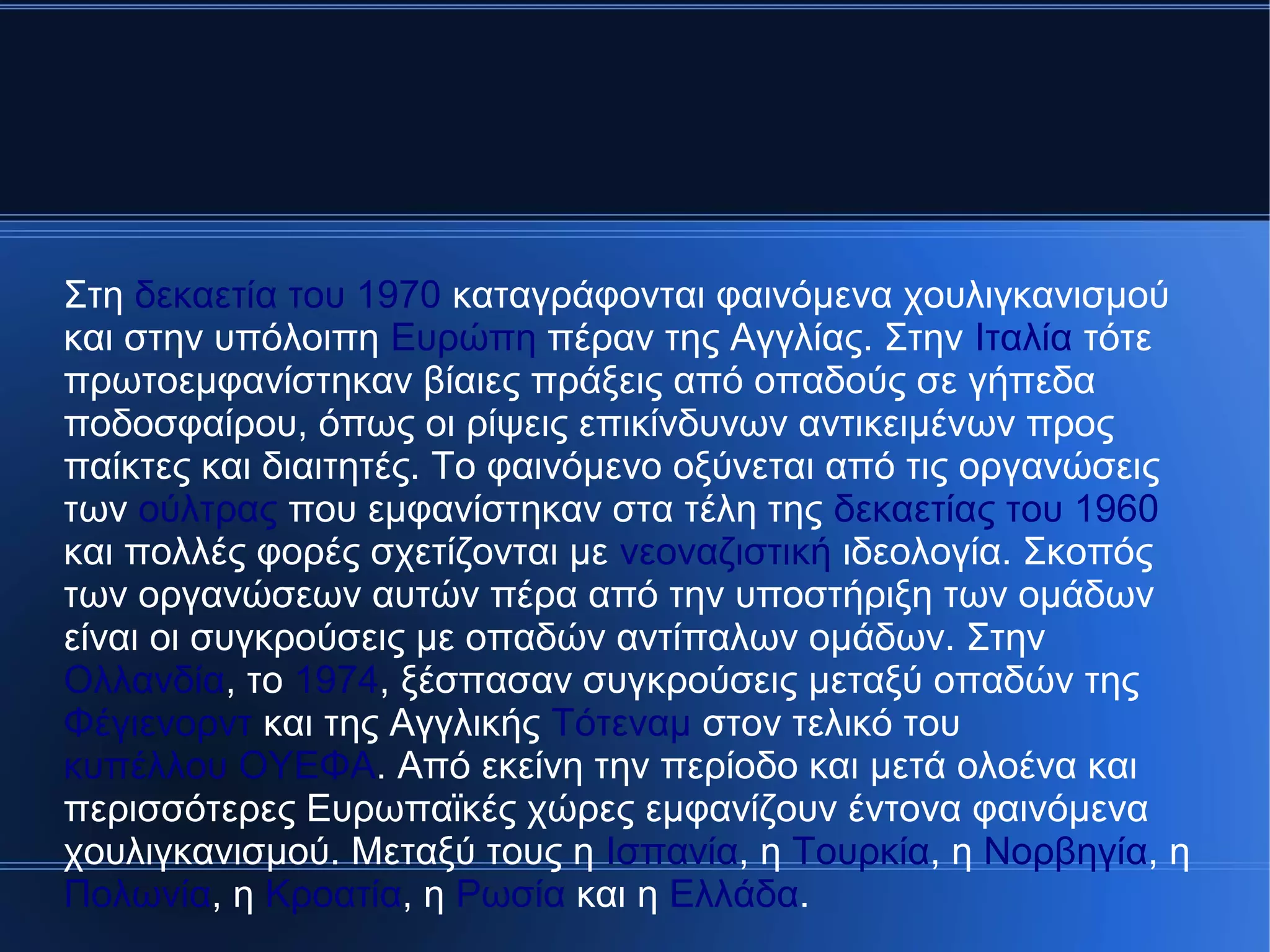 Στη δεκαετία του 1970 καταγράφονται φαινόμενα χουλιγκανισμού
και στην υπόλοιπη Ευρώπη πέραν της Αγγλίας. Στην Ιταλία τότε
πρωτοεμφανίστηκαν βίαιες πράξεις από οπαδούς σε γήπεδα
ποδοσφαίρου, όπως οι ρίψεις επικίνδυνων αντικειμένων προς
παίκτες και διαιτητές. Το φαινόμενο οξύνεται από τις οργανώσεις
των ούλτρας που εμφανίστηκαν στα τέλη της δεκαετίας του 1960
και πολλές φορές σχετίζονται με νεοναζιστική ιδεολογία. Σκοπός
των οργανώσεων αυτών πέρα από την υποστήριξη των ομάδων
είναι οι συγκρούσεις με οπαδών αντίπαλων ομάδων. Στην
Ολλανδία, το 1974, ξέσπασαν συγκρούσεις μεταξύ οπαδών της
Φέγιενορντ και της Αγγλικής Τότεναμ στον τελικό του
κυπέλλου ΟΥΕΦΑ. Από εκείνη την περίοδο και μετά ολοένα και
περισσότερες Ευρωπαϊκές χώρες εμφανίζουν έντονα φαινόμενα
χουλιγκανισμού. Μεταξύ τους η Ισπανία, η Τουρκία, η Νορβηγία, η
Πολωνία, η Κροατία, η Ρωσία και η Ελλάδα.
 