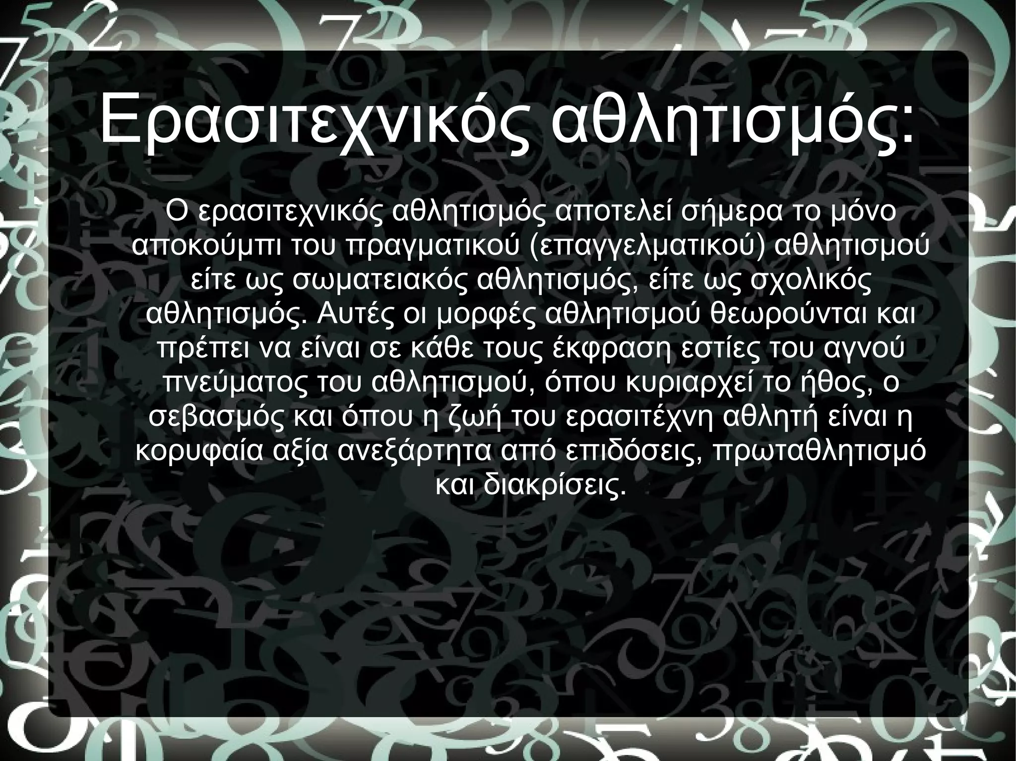 Ερασιτεχνικός αθλητισμός:
Ο ερασιτεχνικός αθλητισμός αποτελεί σήμερα το μόνο
αποκούμπι του πραγματικού (επαγγελματικού) αθλητισμού
είτε ως σωματειακός αθλητισμός, είτε ως σχολικός
αθλητισμός. Αυτές οι μορφές αθλητισμού θεωρούνται και
πρέπει να είναι σε κάθε τους έκφραση εστίες του αγνού
πνεύματος του αθλητισμού, όπου κυριαρχεί το ήθος, ο
σεβασμός και όπου η ζωή του ερασιτέχνη αθλητή είναι η
κορυφαία αξία ανεξάρτητα από επιδόσεις, πρωταθλητισμό
και διακρίσεις.
 
