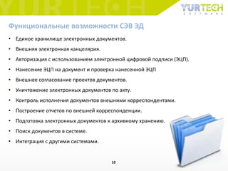 • Единое хранилище электронных документов.
• Внешняя электронная канцелярия.
• Авторизация с использованием электронной цифровой подписи (ЭЦП).
• Нанесение ЭЦП на документ и проверка нанесенной ЭЦП
• Внешнее согласование проектов документов.
• Уничтожение электронных документов по акту.
• Контроль исполнения документов внешними корреспондентами.
• Построение отчетов по внешней корреспонденции.
• Подготовка электронных документов к архивному хранению.
• Поиск документов в системе.
• Интеграция с другими системами.
Функциональные возможности СЭВ ЭД
10
 