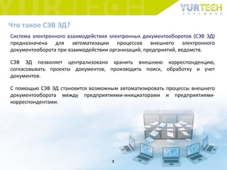 Что такое СЭВ ЭД?
Система электронного взаимодействия электронных документооборотов (СЭВ ЭД)
предназначена для автоматизации процессов внешнего электронного
документооборота при взаимодействии организаций, предприятий, ведомств.
СЭВ ЭД позволяет централизовано хранить внешнюю корреспонденцию,
согласовывать проекты документов, производить поиск, обработку и учет
документов.
С помощью СЭВ ЭД становится возможным автоматизировать процессы внешнего
документооборота между предприятиями-инициаторами и предприятиями-
корреспондентами.
2
 