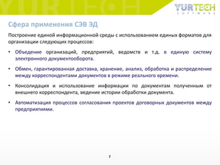 Сфера применения СЭВ ЭД
Построение единой информационной среды с использованием единых форматов для
организации следующих процессов:
• Объедение организаций, предприятий, ведомств и т.д. в единую систему
электронного документооборота.
• Обмен, гарантированная доставка, хранение, анализ, обработка и распределение
между корреспондентами документов в режиме реального времени.
• Консолидация и использование информации по документам полученным от
внешнего корреспондента, ведение истории обработки документа.
• Автоматизация процессов согласования проектов договорных документов между
предприятиями.
7
 
