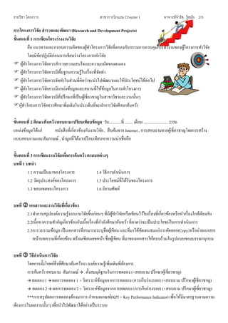 รายวิชา โครงการ สาขาการโรงแรม Chepter I อาจารย์จารัส รู้สมัย 2/5
การโครงการวิจัย สารวจและพัฒนา (Research and Development Projects)
ขั้นตอนที่ 1 การเขียนโครงร่างงานวิจัย
คือ แนวทางและกรอบความคิดของผู้ทาโครงการวิจัยที่ตกลงกับกรรมการควบคุมการทางานของผู้โครงการทาวิจัย
โดยมีข้อปฏิบัติก่อนการเขียนร่างโครงการทาวิจัย
 ผู้ทาโครงการวิจัยควรสารวจความสนใจและความถนัดของตนเอง
 ผู้ทาโครงการวิจัยควรมีพื้นฐานความรู้ในเรื่องที่จัดทา
 ผู้ทาโครงการวิจัยควรจัดทาในส่วนที่คิดว่าจะนาไปพัฒนาและใช้ประโยชน์ได้ต่อไป
 ผู้ทาโครงการวิจัยควรมีแหล่งข้อมูลและสถานที่ให้ข้อมูลในการทาโครงการ
 ผู้ทาโครงการวิจัยควรมีที่ปรึกษาที่เป็นผู้เชี่ยวชาญในสาขาวิชาและงานนั้นๆ
ผู้ทาโครงการวิจัยควรศึกษาพิ่มเติมในประเด็นที่จะทาการวิจัยศึกษาค้นคว้า
ขั้นตอนที่ 2 ศึกษา/ค้นคว้า/สอบถาม/เปรียบเทียบข้อมูล วัน............ที่ ........ เดือน ........................ 2556
แหล่งข้อมูลได้แก่ หนังสือที่เกี่ยวข้องกับงานวิจัย , สืบค้นจาก Internet , การสอบถามจากผู้เชี่ยวชาญโดยการสร้าง
แบบสอบถามและสัมภาษณ์ , นามูลที่ได้มาเปรียบเทียบหาความน่าเชื่อถือ
ขั้นตอนที่ 3 การเขียนงานวิจัยเพื่อการค้นคว้า ตามบทต่างๆ
บทที่ 1 บทนา
1.1 ความเป็นมาของโครงการ 1.4 วิธีการดาเนินการ
1.2 วัตถุประสงค์ของโครงการ 1.5 ประโยชน์ที่ได้รับของโครงการ
1.3 ขอบเขตของโครงการ 1.6 นิยามศัพท์
บทที่  เอกสารและงานวิจัยที่เกี่ยวข้อง
2.1ทาการสรุปองค์ความรู้จากงานวิจัยชิ้นก่อนๆ ที่มีผู้ทาวิจัยหรือเขียนไว้ในเรื่องที่เกี่ยวข้องหรือหัวเรื่องใกล้เคียงกัน
2.2เนื้อหาความสาคัญเกี่ยวข้องกับเนื้อเรื่องที่กาลังศึกษาค้นคว้า ที่คาดว่าจะเป็นประโยชน์ในการดาเนินการ
2.3การวบรวมข้อมูล เป็นเอกสารที่สามารถระบุชื่อผู้เขียน และที่มาได้ชัดเจนสมแก่การคัดลอก(Copy)หรือถ่ายเอกสาร
หน้าบทความที่เกี่ยวข้อง พร้อมเขียนเลขหน้า ชื่อผู้เขียน ที่มาของเอกสารให้ครบถ้วนในรูปแบบของบรรณานุกรม
บทที่  วิธีดาเนินการวิจัย
โดยการตั้งโจทย์สิ่งที่ศึกษาค้นคว้าหา องค์ความรู้เพิ่มเติมที่ต้องการ
การค้นคว้า สอบถาม สัมภาษณ์  ตั้งสมมุติฐานในการทดลอง (+สอบถาม ปรึกษาผู้เชี่ยวชาญ)
 ทดลอง 1  ผลการทดลอง 1 + วิเคราะห์ข้อมูลจากการทดลอง (การเก็บร่องรอย) (+สอบถาม ปรึกษาผู้เชี่ยวชาญ)
 ทดลอง 2  ผลการทดลอง 2 + วิเคราะห์ข้อมูลจากการทดลอง (การเก็บร่องรอย) (+สอบถาม ปรึกษาผู้เชี่ยวชาญ)
***การสรุปผลการทดลองต้องมาการ กาหนดเกณฑ์(KPI = Key Performance Indicator) เพื่อให้มีมาตรฐานตามความ
ต้องการในผลงานนั้นๆ เพื่อนาไปพัฒนาได้อย่างเป็นระบบ
 