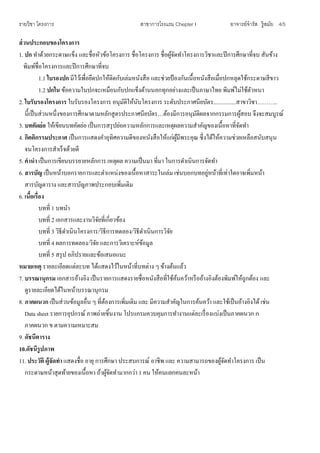 รายวิชา โครงการ สาขาการโรงแรม Chepter I อาจารย์จารัส รู้สมัย 4/5
ส่วนประกอบของโครงการ
1. ปก ทาด้วยกระดาษแข็ง และชื่อหัวข้อโครงการ ชื่อโครงการ ชื่อผู้จัดทาโครงการวิชาและปีการศึกษาที่จบ สันข้าง
พิมพ์ชื่อโครงการและปีการศึกษาที่จบ
1.1 ใบรองปก มีไว้เพื่อยึดปกให้ติดกับเล่มหนังสือ และช่วยป้ องกันเนื้อหนังสือเมื่อปกหลุดใช้กระดาษสีขาว
1.2 ปกใน ข้อความในปกจะเหมือนกับปกแข็งด้านนอกทุกอย่างและเป็นภาษาไทย พิมพ์ไม่ใช้ตัวหนา
2. ใบรับรองโครงการ ใบรับรองโครงการ อนุมัติให้นับโครงการ ระดับประกาศนียบัตร................สาขาวิชา………..
นี้เป็นส่วนหนึ่งของการศึกษาตามหลักสูตรประกาศนียบัตร…ต้องมีการอนุมัติผลจากกรรมการผู้สอบ จึงจะสมบูรณ์
3. บทคัดย่อ ให้เขียนบทคัดย่อ เป็นการสรุปย่อความหลักการและเหตุผลความสาคัญของเนื้อหาที่จัดทา
4. กิตติกรรมประกาศ เป็นการแสดงคาอุทิศความดีของหนังสือให้แก่ผู้มีพระคุณ ซึ่งได้ให้ความช่วยเหลือสนับสนุน
จนโครงการสาเร็จด้วยดี
5. คานา เป็นการเขียนบรรยายหลักการ เหตุผล ความเป็นมา ที่มา ในการดาเนินการจัดทา
6. สารบัญ เป็นหน้าบอกรายการและตาแหน่งของเนื้อหาสาระในเล่ม เช่นบอกบทอยู่หน้าที่เท่าใดอาจเพิ่มหน้า
สารบัญตาราง และสารบัญภาพประกอบเพิ่มเติม
6. เนื้อเรื่อง
บทที่ 1 บทนา
บทที่ 2 เอกสารและงานวิจัยที่เกี่ยวข้อง
บทที่ 3 วิธีดาเนินโครงการ/วิธีการทดลอง/วิธีดาเนินการวิจัย
บทที่ 4 ผลการทดลอง/วิจัย และการวิเคราะห์ข้อมูล
บทที่ 5 สรุป อภิปรายและข้อเสนอแนะ
หมายเหตุ รายละเอียดแต่ละบท ได้แสดงไว้ในหน้าที่บทต่าง ๆ ข้างต้นแล้ว
7. บรรณานุกรม เอกสารอ้างอิง เป็นรายการแสดงรายชื่อหนังสือที่ใช้ค้นคว้าหรืออ้างอิงต้องพิมพ์ให้ถูกต้อง และ
ดูรายละเอียดได้ในหน้าบรรณานุกรม
8. ภาคผนวก เป็นส่วนข้อมูลอื่น ๆ ที่ต้องการเพิ่มเติม และ มีความสาคัญในการค้นคว้า และใช้เป็นอ้างอิงได้ เช่น
Data sheet รายการอุปกรณ์ ภาพถ่ายชิ้นงาน โปรแกรมควบคุมการทางานแต่ละเรื่องแบ่งเป็นภาคผนวก ก
ภาคผนวก ข ตามความเหมาะสม
9. ดัชนีตาราง
10.ดัชนีรูปภาพ
11. ประวัติ ผู้จัดทา แสดงชื่อ อายุ การศึกษา ประสบการณ์ อาชีพ และ ความสามารถของผู้จัดทาโครงการ เป็น
กระดาษหน้าสุดท้ายของเนื้อหา ถ้าผู้จัดทามากกว่า 1 คน ให้คนแยกคนละหน้า
 