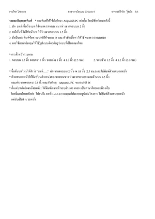 รายวิชา โครงการ สาขาการโรงแรม Chepter I อาจารย์จารัส รู้สมัย 5/5
รายละเอียดการพิมพ์ * การพิมพ์ให้ใช้ตัวอักษร AngsanaUPC เท่านั้น โดยมีข้อกาหนดดังนี้
1. ปก บทที่ ชื่อเรื่องบท ใช้ขนาด 18 แบบ หนา ห่างจากขอบบน 2 นิ้ว
2. หน้าอื่นที่ไม่ใช่หน้าบท ให้ห่างจากขอบบน 1.5 นิ้ว
3. ถ้าเป็นการพิมพ์ข้อความปกติใช้ ขนาด 16 และ หัวข้อเนื้อหา ให้ใช้ ขนาด 16 แบบหนา
4. การใช้ภาษาอังกฤษให้ใช้รูปแบบเดียวกันรูปแบบที่เป็นภาษาไทย
* การตั้งหน้ากระดาษ
1. ขอบบน 1.5 นิ้ว ขอบขวา 1 นิ้ว ขอบล่าง 1 นิ้ว  1.0 นิ้ว (2.5 ซม.) 2. ขอบซ้าย 1.5 นิ้ว  1.2 นิ้ว (3.0 ซม.)
* ขึ้นต้นบทใหม่ให้คาว่า "บทที่….." ห่างจากขอบบน 2 นิ้ว  1.0 นิ้ว (2.5 ซม.)และไม่พิมพ์ตัวเลขบอกหน้า
* ตัวเลขบอกหน้าให้พิมพ์บนตาแหน่งของขอบบนขวา ห่างจากขอบกระดาษด้านบน 0.5 นิ้ว
และห่างจากขอบขวา 0.5 นิ้ว และตัวอักษร AngsanaUPC ขนาดปกติ 16
* ตั้งแต่บทคัดย่อจนถึงบทที่ 1 ให้พิมพ์เลขหน้าขอบล่าง ตรงกลาง เป็นภาษาไทยและมีวงเล็บ
โดยเริ่มหน้าบทคัดย่อ ไปจนถึง บทที่ 1,2,3,4,5 และองค์ประกอบรูปเล่มโคงการ ไม่พิมพ์ตัวเลขบอกหน้า
แต่นับเป็นจานวนหน้า
 