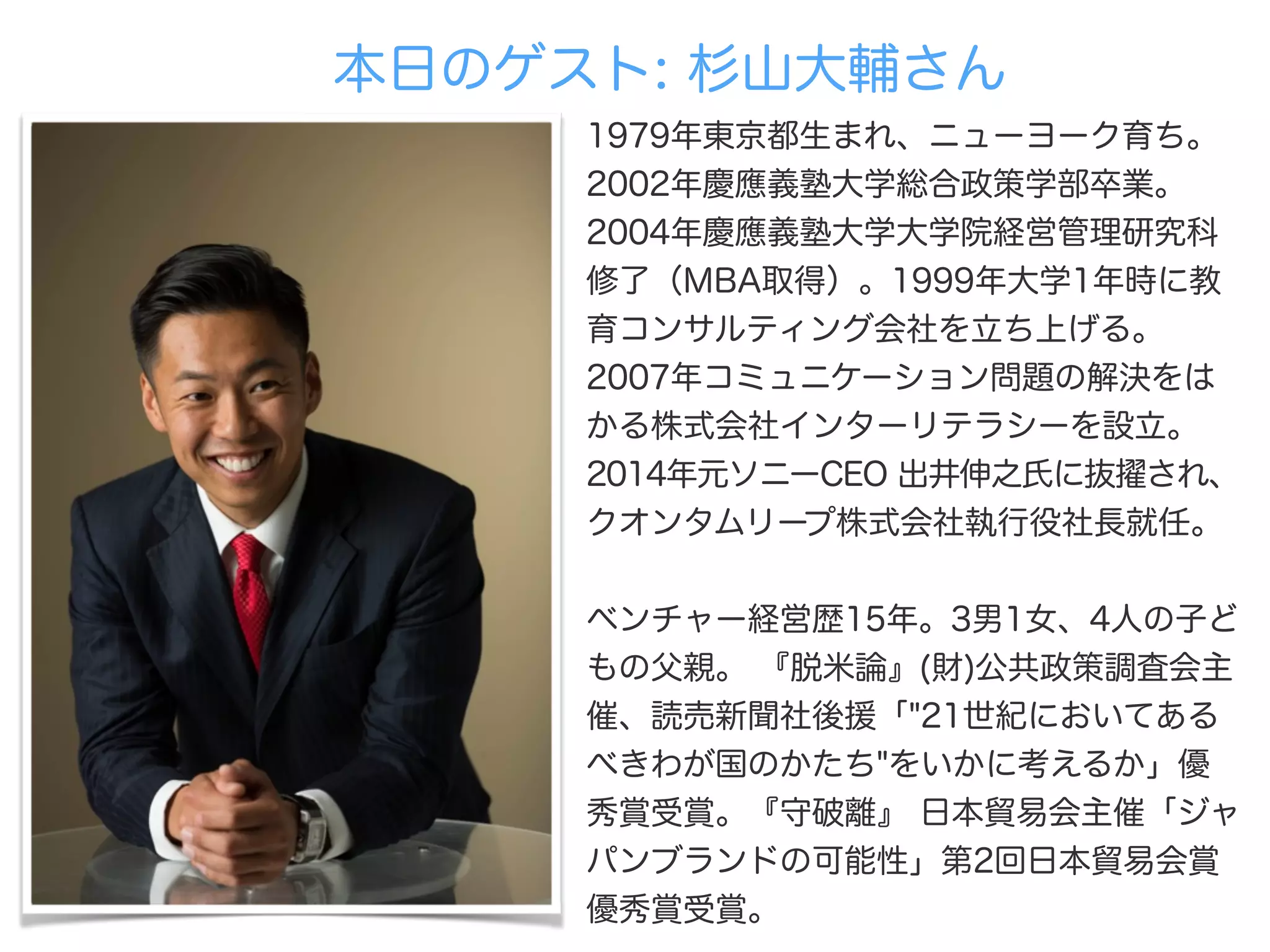本日のゲスト: 杉山大輔さん
1979年東京都生まれ、ニューヨーク育ち。
2002年慶應義塾大学総合政策学部卒業。
2004年慶應義塾大学大学院経営管理研究科
修了（MBA取得）。1999年大学1年時に教
育コンサルティング会社を立ち上げる。 
2007年コミュニケーション問題の解決をは
かる株式会社インターリテラシーを設立。
2014年元ソニーCEO 出井伸之氏に抜 され、
クオンタムリープ株式会社執行役社長就任。
 
ベンチャー経営歴15年。3男1女、4人の子ど
もの父親。 『脱米論』(財)公共政策調査会主
催、読売新聞社後援「"21世紀においてある
べきわが国のかたち"をいかに考えるか」優
秀賞受賞。『守破離』 日本貿易会主催「ジャ
パンブランドの可能性」第2回日本貿易会賞
優秀賞受賞。
 