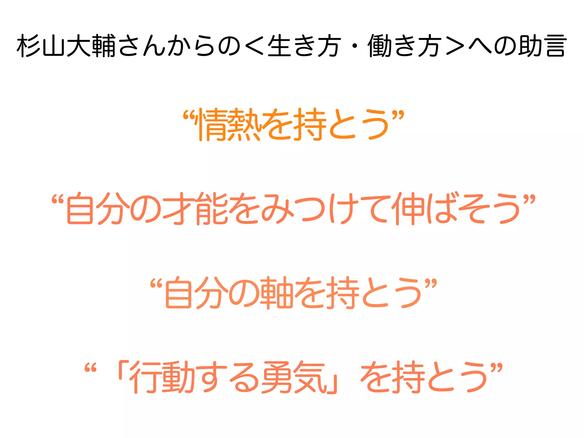 自分の才能をみつけて伸ばそう  
情熱を持とう  
自分の軸を持とう  
「行動する勇気」を持とう  
杉山大輔さんからの＜生き方・働き方＞への助言
 