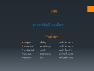 เสนอ
 นายสุรวิช เชื้อหิรัญ เลขที่ 1 ชั้น ม.6/13
 นายศดานนท์ คู่นรงค์นันทกุล เลขที่ 2 ชั้น ม.6/13
 นายธัมมวัฒน์ แย้มศรี เลขที่ 9 ชั้น ม.6/13
 นายวรัญญู ขจรชีพพันธุ์งาม เลขที่ 19 ชั้น ม.6/13
 นายนราธร โมรา เลขที่ 23 ชั้น ม.6/13
อาจารย์ยินดี ดวงยี่หวา
จัดทาโดย
 