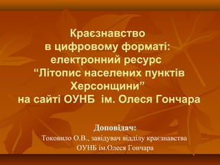 Краєзнавство
в цифровому форматі:
електронний ресурс
“Літопис населених пунктів
Херсонщини”
на сайті ОУНБ ім. Олеся Гончара
Доповідач:
Токовило О.В., завідувач відділу краєзнавства
ОУНБ ім.Олеся Гончара
 