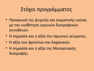 Στόχοι προγράμματος
• Προαγωγή της ψυχικής και σωματικής υγείας
με την υιοθέτηση υγιεινών διατροφικών
συνηθειών.
• Η σημασία και η αξία του πρωινού γεύματος.
• Η αξία των φρούτων και λαχανικών.
• Η σημασία και η αξία της Μεσογειακής
διατροφής.
 