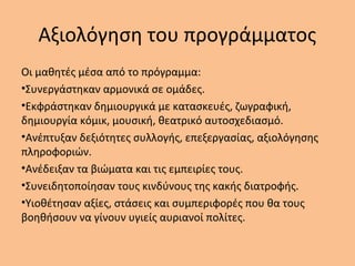 Αξιολόγηση του προγράμματος
Οι μαθητές μέσα από το πρόγραμμα:
•Συνεργάστηκαν αρμονικά σε ομάδες.
•Εκφράστηκαν δημιουργικά με κατασκευές, ζωγραφική,
δημιουργία κόμικ, μουσική, θεατρικό αυτοσχεδιασμό.
•Ανέπτυξαν δεξιότητες συλλογής, επεξεργασίας, αξιολόγησης
πληροφοριών.
•Ανέδειξαν τα βιώματα και τις εμπειρίες τους.
•Συνειδητοποίησαν τους κινδύνους της κακής διατροφής.
•Υιοθέτησαν αξίες, στάσεις και συμπεριφορές που θα τους
βοηθήσουν να γίνουν υγιείς αυριανοί πολίτες.
 