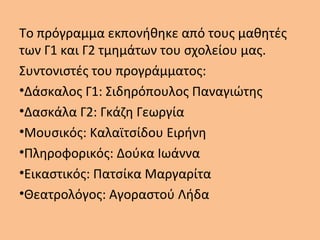 Το πρόγραμμα εκπονήθηκε από τους μαθητές
των Γ1 και Γ2 τμημάτων του σχολείου μας.
Συντονιστές του προγράμματος:
•Δάσκαλος Γ1: Σιδηρόπουλος Παναγιώτης
•Δασκάλα Γ2: Γκάζη Γεωργία
•Μουσικός: Καλαϊτσίδου Ειρήνη
•Πληροφορικός: Δούκα Ιωάννα
•Εικαστικός: Πατσίκα Μαργαρίτα
•Θεατρολόγος: Αγοραστού Λήδα
 