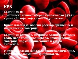 КРВ
• Састоји се из:
- протеинске течности(крвна плазма око 55%) и
крвних ћелија, које се налазе у плазми.
• Крвна плазма је: водени раствор органских и
неорганских материја.
• Састоји се од: воде, натријум-хлорида, осталих
соли, мале количине шећера, неких масних
материја, хормона,кисеоника и угљен-
диоксида.
• У крвној плазми се налазе крвне беланчевине,
албумини, глобумини, фибриноген.
 