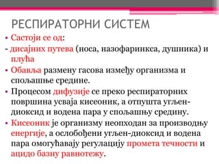 РЕСПИРАТОРНИ СИСТЕМ
• Састоји се од:
- дисајних путева (носа, назофаринкса, душника) и
плућа
• Обавља размену гасова између организма и
спољашње средине.
• Процесом дифузије се преко респираторних
површина усваја кисеоник, а отпушта угљен-
диоксид и водена пара у спољашњу средину.
• Кисеоник је организму неопходан за производњу
енергије, а ослобођени угљен-диоксид и водена
пара омогућавају регулацију промета течности и
ацидо базну равнотежу.
 