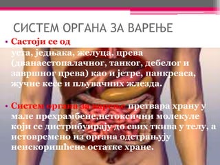 СИСТЕМ ОРГАНА ЗА ВАРЕЊЕ
• Састоји се од:
уста, једњака, желуца, црева
(дванаестопалачног, танког, дебелог и
завршног црева) као и јетре, панкреаса,
жучне кесе и пљувачних жлезда.
• Систем органа за варење претвара храну у
мале прехрамбене,нетоксични молекуле
који се дистрибуирају до свих ткива у телу, а
истовремено из органа одстрањују
неискоришћене остатке хране.
 