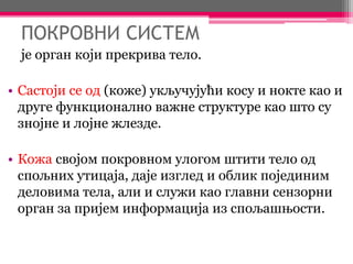 ПОКРОВНИ СИСТЕМ
је орган који прекрива тело.
• Састоји се од (коже) укључујући косу и нокте као и
друге функционално важне структуре као што су
знојне и лојне жлезде.
• Кожа својом покровном улогом штити тело од
спољних утицаја, даје изглед и облик појединим
деловима тела, али и служи као главни сензорни
орган за пријем информација из спољашњости.
 