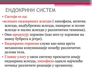 ЕНДОКРИНИ СИСТЕМ
• Састоји се од:
-великих ендокриних жлезди ( хипофиза, штитна
жлезда, надбубрежна жлезда, панкреас и полне
жлезде и малих жлезди у различитим ткивима).
• Они продукују хормоне (као што су хормони на
нивоу бубрега и јетре).
• Ендокрини хормони служе као нека врста
механизма комуникације између различитих
делова тела.
• Главну улогу у овом систему превласти имају
ендокрина жлезда, хипофиза одакле најчешће
почињу различите реакције у организму.
 