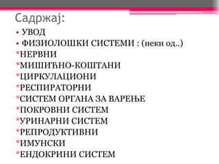 Садржај:
• УВОД
• ФИЗИОЛОШКИ СИСТЕМИ : (неки од..)
*НЕРВНИ
*МИШИЋНО-КОШТАНИ
*ЦИРКУЛАЦИОНИ
*РЕСПИРАТОРНИ
*СИСТЕМ ОРГАНА ЗА ВАРЕЊЕ
*ПОКРОВНИ СИСТЕМ
*УРИНАРНИ СИСТЕМ
*РЕПРОДУКТИВНИ
*ИМУНСКИ
*ЕНДОКРИНИ СИСТЕМ
 