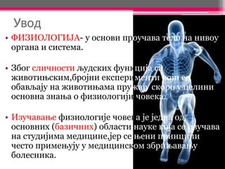 Увод
• ФИЗИОЛОГИЈА- у основи проучава тело на нивоу
органа и система.
• Због сличности људских функција са
животињским,бројни експерименти који се
обављају на животињама пружају скоро у целини
основна знања о физиологији човека.
• Изучавање физиологије човека је једна од
основних (базичних) области науке која се изучава
на студијима медицине,јер се њени принципи
често примењују у медицинском збрињавању
болесника.
 