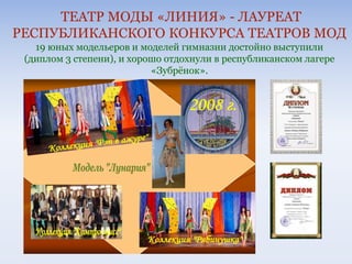 ТЕАТР МОДЫ «ЛИНИЯ» - ЛАУРЕАТ
РЕСПУБЛИКАНСКОГО КОНКУРСА ТЕАТРОВ МОД
19 юных модельеров и моделей гимназии достойно выступили
(диплом 3 степени), и хорошо отдохнули в республиканском лагере
«Зубрёнок».
 