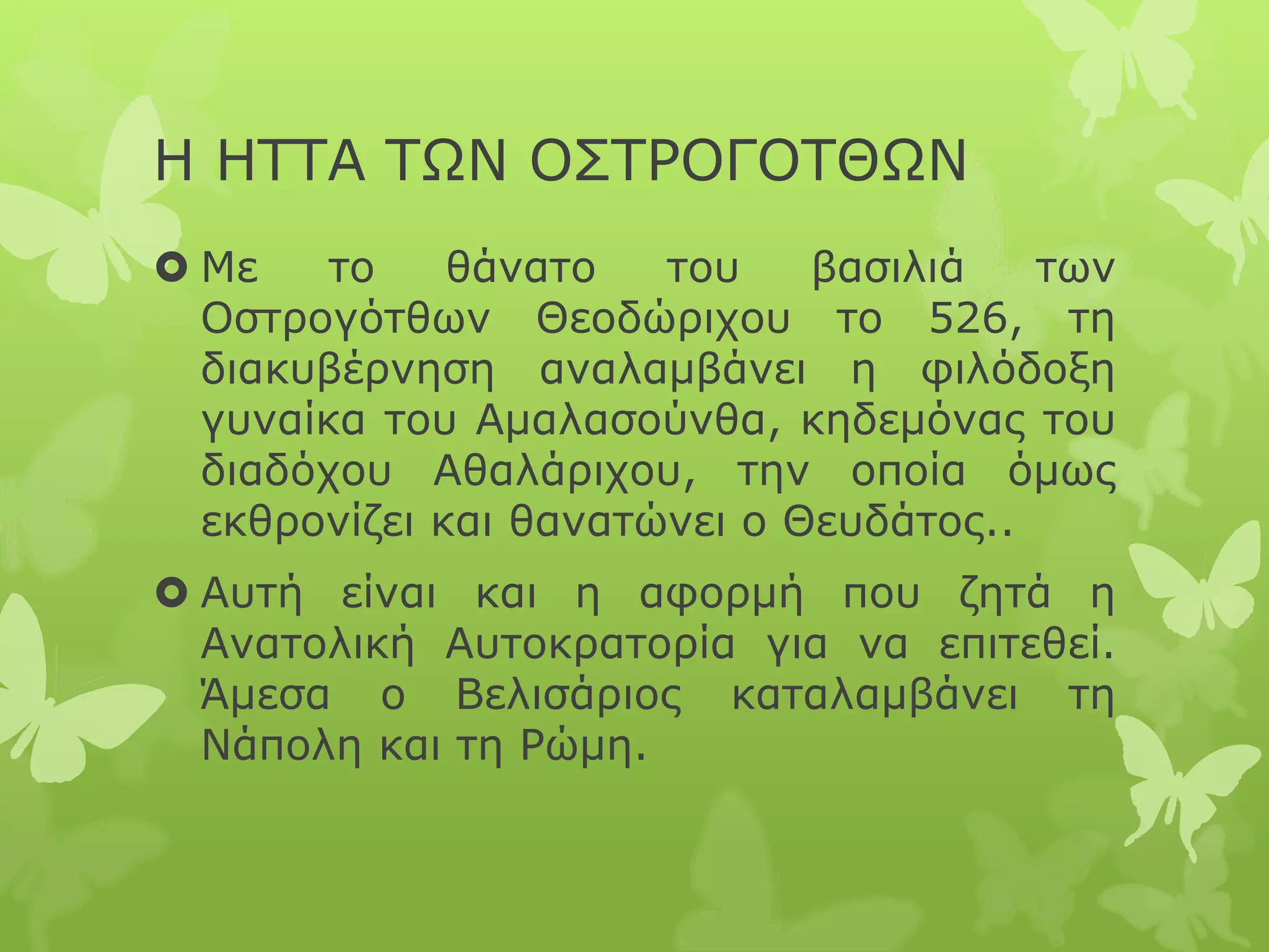 Η ΗΤΤΑ ΤΩΝ ΟΣΤΡΟΓΟΤΘΩΝ
 Με το θάνατο του βασιλιά των
Οστρογότθων Θεοδώριχου το 526, τη
διακυβέρνηση αναλαμβάνει η φιλόδοξη
γυναίκα του Αμαλασούνθα, κηδεμόνας του
διαδόχου Αθαλάριχου, την οποία όμως
εκθρονίζει και θανατώνει ο Θευδάτος..
 Αυτή είναι και η αφορμή που ζητά η
Ανατολική Αυτοκρατορία για να επιτεθεί.
Άμεσα ο Βελισάριος καταλαμβάνει τη
Νάπολη και τη Ρώμη.
 