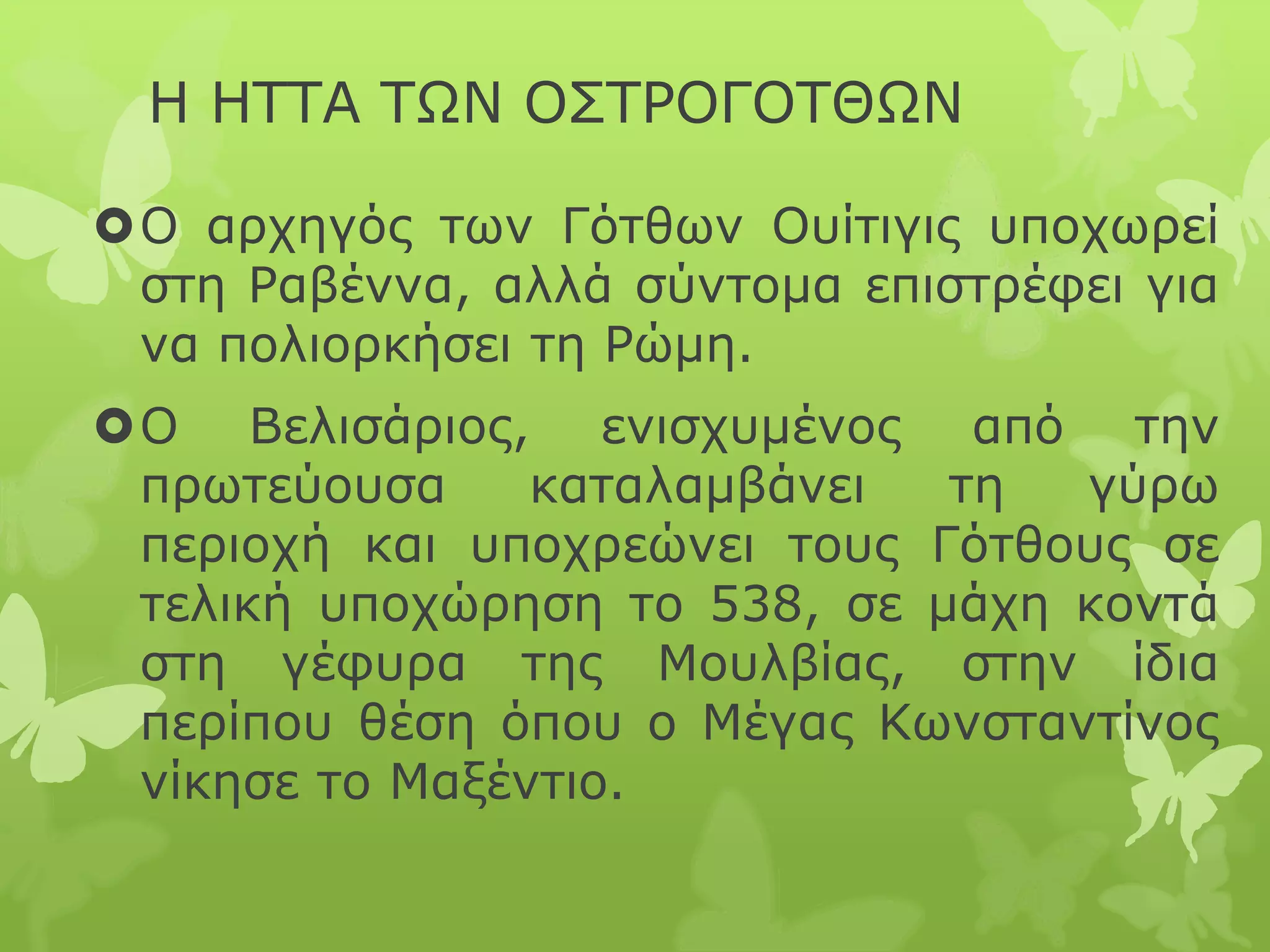 Η ΗΤΤΑ ΤΩΝ ΟΣΤΡΟΓΟΤΘΩΝ
Ο αρχηγός των Γότθων Ουίτιγις υποχωρεί
στη Ραβέννα, αλλά σύντομα επιστρέφει για
να πολιορκήσει τη Ρώμη.
Ο Βελισάριος, ενισχυμένος από την
πρωτεύουσα καταλαμβάνει τη γύρω
περιοχή και υποχρεώνει τους Γότθους σε
τελική υποχώρηση το 538, σε μάχη κοντά
στη γέφυρα της Μουλβίας, στην ίδια
περίπου θέση όπου ο Μέγας Κωνσταντίνος
νίκησε το Μαξέντιο.
 