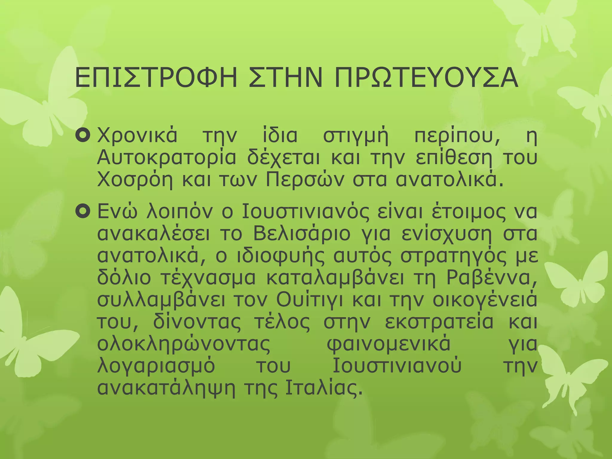 ΕΠΙΣΤΡΟΦΗ ΣΤΗΝ ΠΡΩΤΕΥΟΥΣΑ
 Χρονικά την ίδια στιγμή περίπου, η
Αυτοκρατορία δέχεται και την επίθεση του
Χοσρόη και των Περσών στα ανατολικά.
 Ενώ λοιπόν ο Ιουστινιανός είναι έτοιμος να
ανακαλέσει το Βελισάριο για ενίσχυση στα
ανατολικά, ο ιδιοφυής αυτός στρατηγός με
δόλιο τέχνασμα καταλαμβάνει τη Ραβέννα,
συλλαμβάνει τον Ουίτιγι και την οικογένειά
του, δίνοντας τέλος στην εκστρατεία και
ολοκληρώνοντας φαινομενικά για
λογαριασμό του Ιουστινιανού την
ανακατάληψη της Ιταλίας.
 