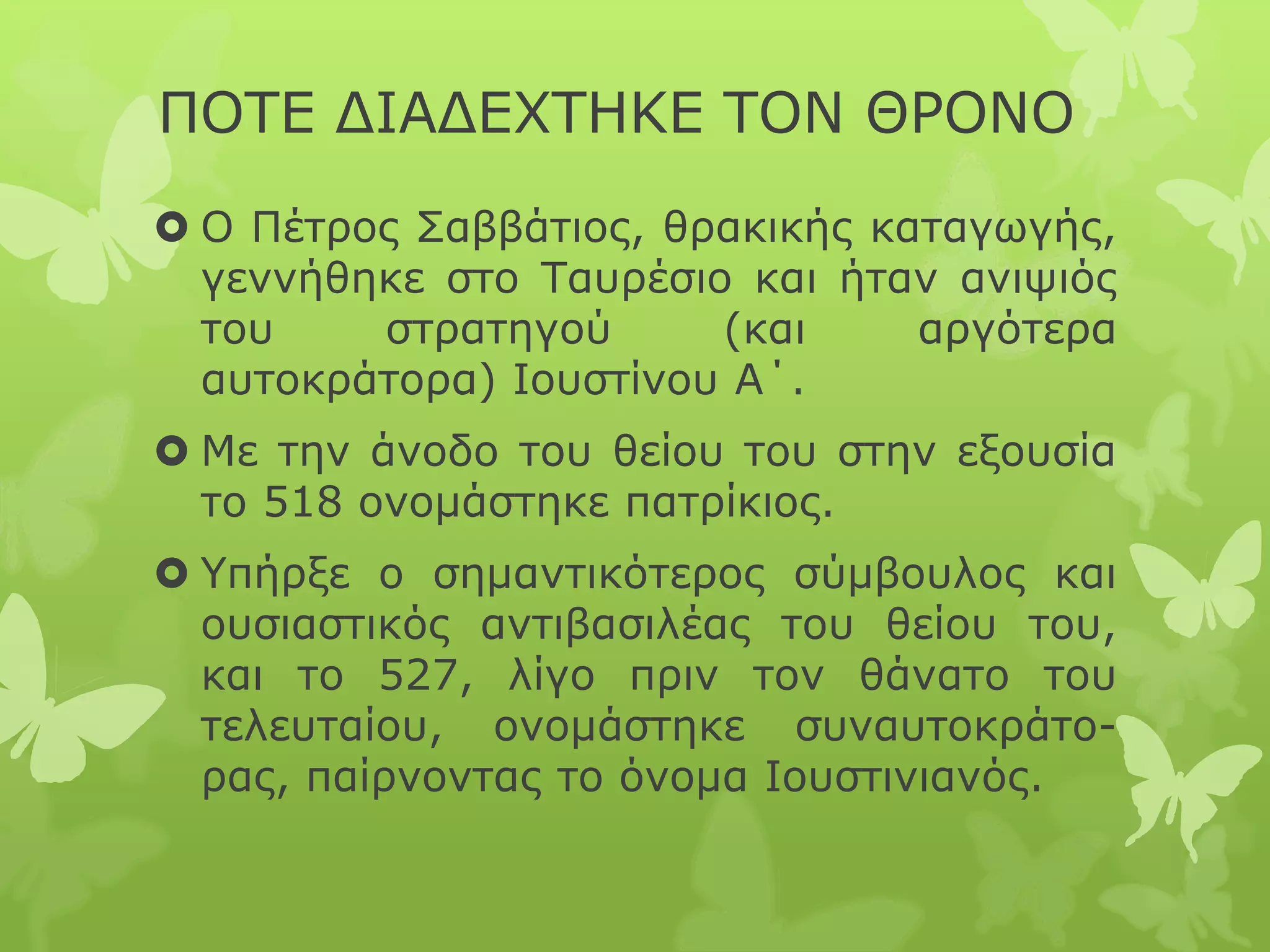 ΠΟΤΕ ΔΙΑΔΕΧΤΗΚΕ ΤΟΝ ΘΡΟΝΟ
 Ο Πέτρος Σαββάτιος, θρακικής καταγωγής,
γεννήθηκε στο Ταυρέσιο και ήταν ανιψιός
του στρατηγού (και αργότερα
αυτοκράτορα) Ιουστίνου Α΄.
 Με την άνοδο του θείου του στην εξουσία
το 518 ονομάστηκε πατρίκιος.
 Υπήρξε ο σημαντικότερος σύμβουλος και
ουσιαστικός αντιβασιλέας του θείου του,
και το 527, λίγο πριν τον θάνατο του
τελευταίου, ονομάστηκε συναυτοκράτο-
ρας, παίρνοντας το όνομα Ιουστινιανός.
 