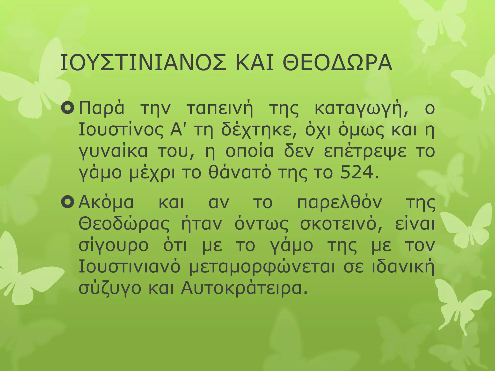 ΙΟΥΣΤΙΝΙΑΝΟΣ ΚΑΙ ΘΕΟΔΩΡΑ
Παρά την ταπεινή της καταγωγή, ο
Ιουστίνος Α' τη δέχτηκε, όχι όμως και η
γυναίκα του, η οποία δεν επέτρεψε το
γάμο μέχρι το θάνατό της το 524.
Ακόμα και αν το παρελθόν της
Θεοδώρας ήταν όντως σκοτεινό, είναι
σίγουρο ότι με το γάμο της με τον
Ιουστινιανό μεταμορφώνεται σε ιδανική
σύζυγο και Αυτοκράτειρα.
 