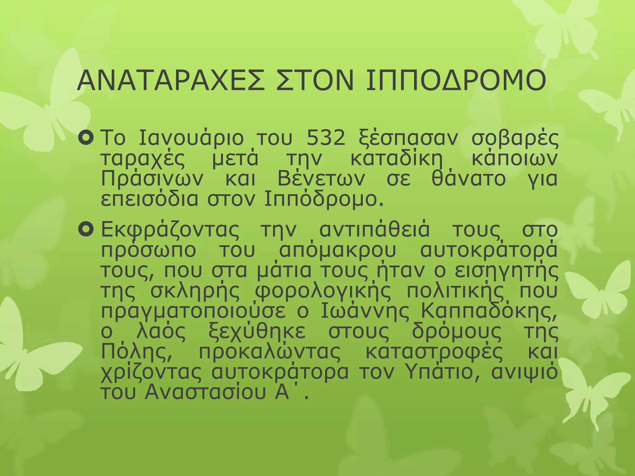 ΑΝΑΤΑΡΑΧΕΣ ΣΤΟΝ ΙΠΠΟΔΡΟΜΟ
 Το Ιανουάριο του 532 ξέσπασαν σοβαρές
ταραχές μετά την καταδίκη κάποιων
Πράσινων και Βένετων σε θάνατο για
επεισόδια στον Ιππόδρομο.
 Εκφράζοντας την αντιπάθειά τους στο
πρόσωπο του απόμακρου αυτοκράτορά
τους, που στα μάτια τους ήταν ο εισηγητής
της σκληρής φορολογικής πολιτικής που
πραγματοποιούσε ο Ιωάννης Καππαδόκης,
ο λαός ξεχύθηκε στους δρόμους της
Πόλης, προκαλώντας καταστροφές και
χρίζοντας αυτοκράτορα τον Υπάτιο, ανιψιό
του Αναστασίου Α΄.
 