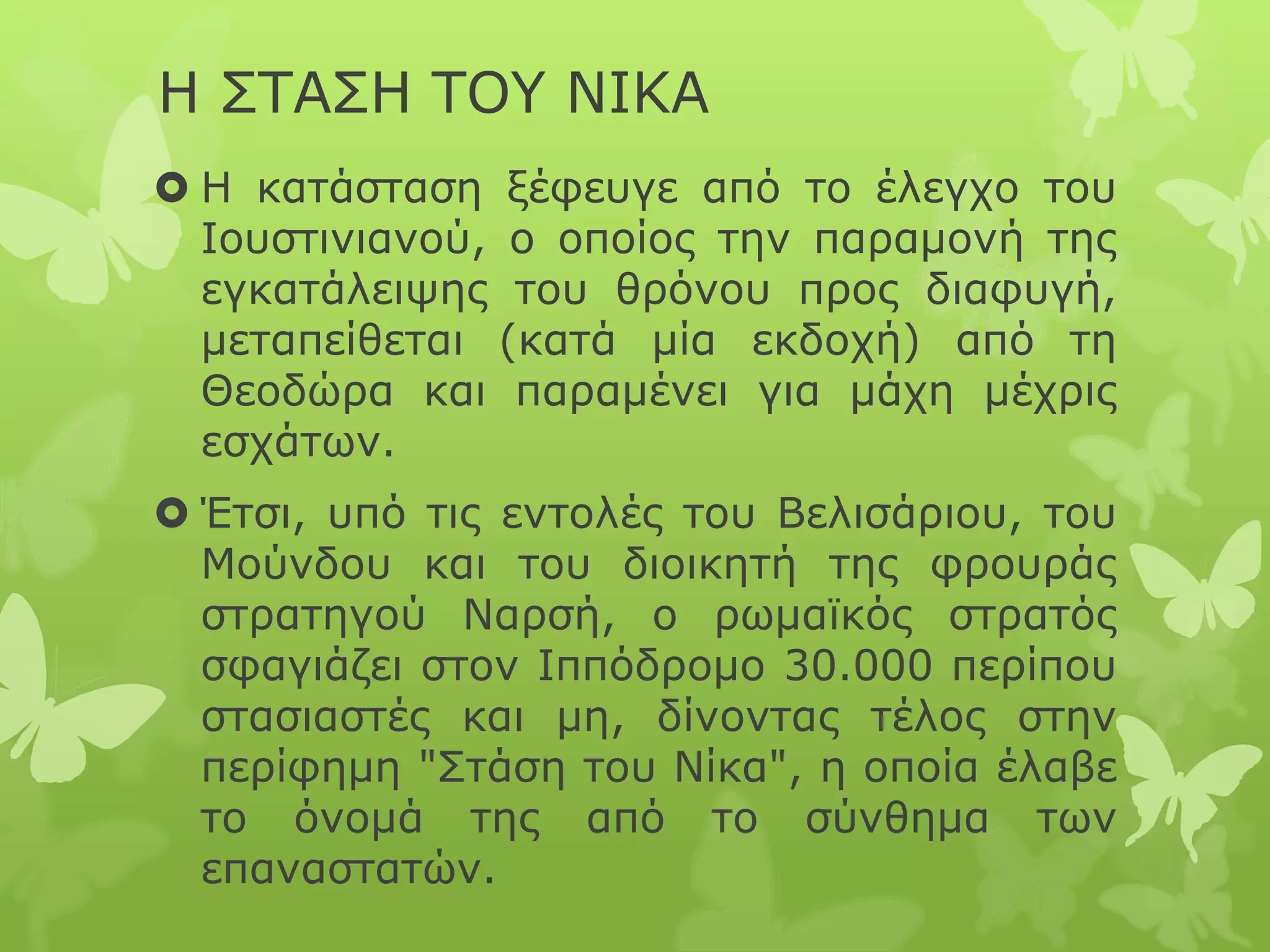 Η ΣΤΑΣΗ ΤΟΥ ΝΙΚΑ
 Η κατάσταση ξέφευγε από το έλεγχο του
Ιουστινιανού, ο οποίος την παραμονή της
εγκατάλειψης του θρόνου προς διαφυγή,
μεταπείθεται (κατά μία εκδοχή) από τη
Θεοδώρα και παραμένει για μάχη μέχρις
εσχάτων.
 Έτσι, υπό τις εντολές του Βελισάριου, του
Μούνδου και του διοικητή της φρουράς
στρατηγού Ναρσή, ο ρωμαϊκός στρατός
σφαγιάζει στον Ιππόδρομο 30.000 περίπου
στασιαστές και μη, δίνοντας τέλος στην
περίφημη "Στάση του Νίκα", η οποία έλαβε
το όνομά της από το σύνθημα των
επαναστατών.
 