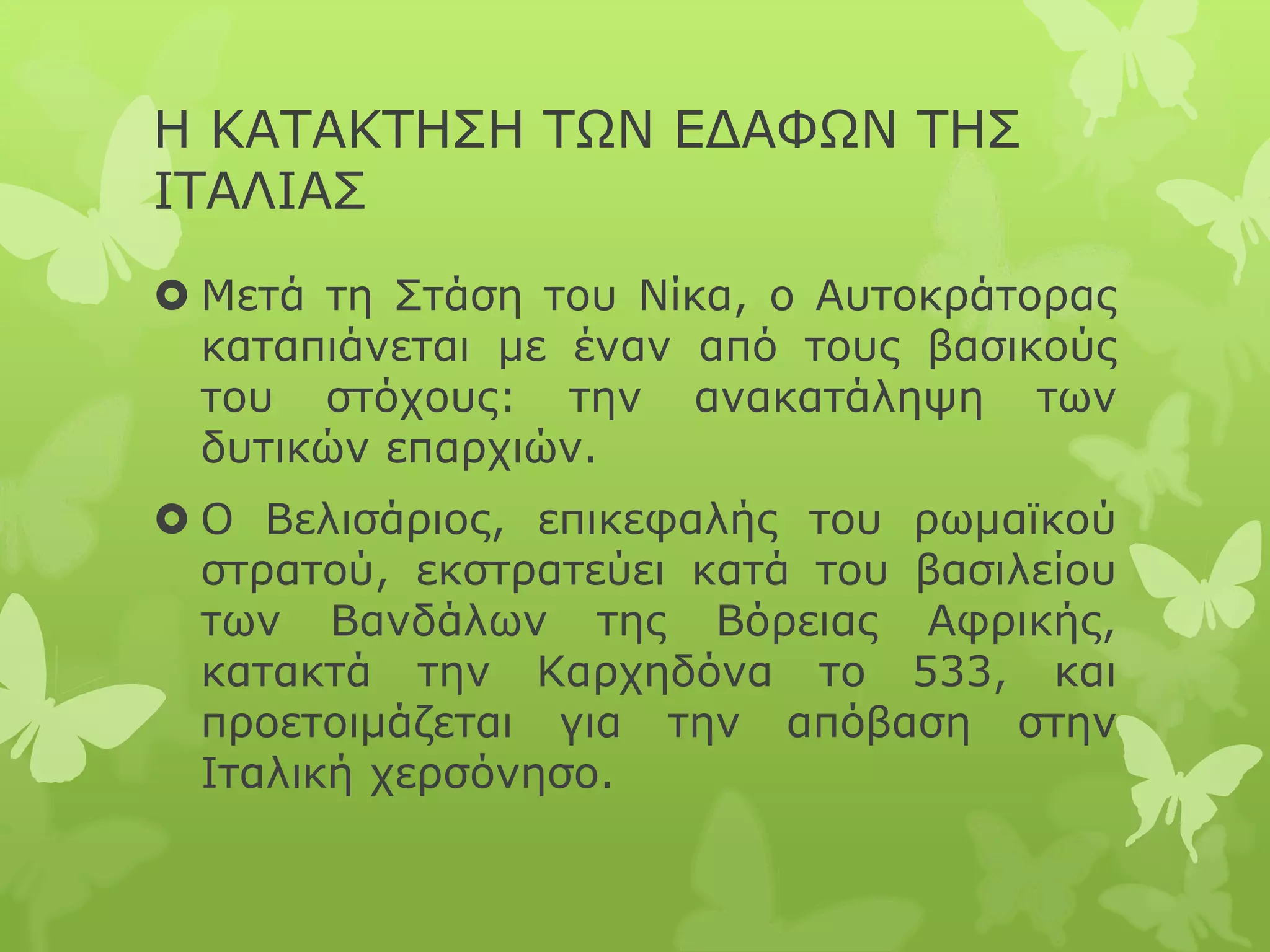 Η ΚΑΤΑΚΤΗΣΗ ΤΩΝ ΕΔΑΦΩΝ ΤΗΣ
ΙΤΑΛΙΑΣ
 Μετά τη Στάση του Νίκα, ο Αυτοκράτορας
καταπιάνεται με έναν από τους βασικούς
του στόχους: την ανακατάληψη των
δυτικών επαρχιών.
 Ο Βελισάριος, επικεφαλής του ρωμαϊκού
στρατού, εκστρατεύει κατά του βασιλείου
των Βανδάλων της Βόρειας Αφρικής,
κατακτά την Καρχηδόνα το 533, και
προετοιμάζεται για την απόβαση στην
Ιταλική χερσόνησο.
 