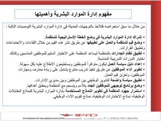 ‫ما‬ ‫خالل‬ ‫من‬‫سبق‬‫التالٌة‬ ‫التوصٌات‬ ‫البشرٌة‬ ‫الموارد‬ ‫إدارة‬ ً‫ف‬ ‫الحدٌثة‬ ‫بالتوجهات‬ ‫فلألخذ‬ ‫استعراضه‬:
•‫للمنظمة‬ ‫اإلستراتيجية‬ ‫الخطة‬ ‫وضع‬ ‫في‬ ‫البشرية‬ ‫الموارد‬ ‫إدارة‬ ‫إشراك‬.
•‫تطبيقها‬ ‫على‬ ‫والعمل‬ ‫للمنظمة‬ ‫قيم‬ ‫وضع‬‫واالجتماعات‬ ‫اللقاءات‬ ‫خالل‬ ‫من‬ ‫القٌم‬ ‫هذه‬ ‫نشر‬ ‫طرٌق‬ ‫عن‬
‫القرارات‬ ‫وتطبٌق‬.
•‫الجدارات‬ ‫نظام‬ ‫تطبيق‬‫وكذلك‬ ‫المناسبٌن‬ ‫للموظفٌن‬ ‫السلٌم‬ ‫االختٌار‬ ‫على‬ ‫المنظمة‬ ‫لٌساعد‬ ‫بالمنظمة‬
‫المناسبة‬ ‫التدرٌبٌة‬ ‫الدورات‬ ‫اختٌار‬.
•‫العمل‬ ‫سياسة‬ ‫دليل‬ ‫إعداد‬‫سهولة‬ ‫بكل‬ ‫علٌه‬ ‫االطالع‬ ‫وٌستطٌعون‬ ‫للموظفٌن‬ ً‫ا‬‫متوافر‬ ‫لٌكون‬.
•‫الموظفين‬ ‫أداء‬ ‫تطوير‬‫ومهارات‬ ‫معارف‬ ‫زٌادة‬ ‫على‬ ‫ٌشتمل‬ ‫متنوع‬ ‫تدرٌب‬ ‫تنفٌذ‬ ‫طرٌق‬ ‫عن‬
‫العمل‬ ‫قٌم‬ ‫وتعزٌز‬ ،‫الموظفٌن‬.
•‫واضحة‬ ‫سياسة‬ ‫تطبيق‬‫اإلدارات‬ ‫مدٌري‬ ‫وبٌن‬ ‫الموظفٌن‬ ‫بٌن‬ ً‫الوظٌف‬ ‫للتدوٌر‬.
•‫الجدد‬ ‫للموظفين‬ ‫توجيهي‬ ‫برنامج‬ ‫وضع‬‫أهدافها‬ ‫وٌحقـق‬ ‫المنظمة‬ ‫مع‬ ‫وٌنسجم‬ ‫ٌتالءم‬.
•‫المستخدمة‬ ‫النماذج‬ ‫تطوير‬ ‫في‬ ‫المنظمة‬ ‫جهود‬ ‫استمرار‬‫المقابالت‬ ‫كنماذج‬ ‫البشرٌة‬ ‫الموارد‬ ‫بإدارة‬
ً‫الوظٌف‬ ‫األداء‬ ‫تقوٌم‬ ‫نماذج‬ ،‫الوظٌفٌة‬ ‫االختبارات‬ ‫نماذج‬ ،‫الوظٌفٌة‬.
‫وأهميتها‬ ‫البشرية‬ ‫الموارد‬ ‫إدارة‬ ‫مفهوم‬
 