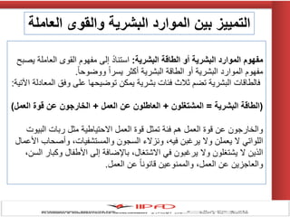 ‫البشرية‬ ‫الطاقة‬ ‫أو‬ ‫البشرية‬ ‫الموارد‬ ‫مفهوم‬:‫ٌصبح‬ ‫العاملة‬ ‫القوى‬ ‫مفهوم‬ ‫إلى‬ ً‫د‬‫استنا‬
ً‫ا‬‫ووضوح‬ ً‫ا‬‫ٌسر‬ ‫أكثر‬ ‫البشرٌة‬ ‫الطاقة‬ ‫أو‬ ‫البشرٌة‬ ‫الموارد‬ ‫مفهوم‬.
‫اآلتٌة‬ ‫المعادلة‬ ‫وفق‬ ‫على‬ ‫توضٌحها‬ ‫ٌمكن‬ ‫بشرٌة‬ ‫فئات‬ ‫ثالث‬ ‫تضم‬ ‫البشرٌة‬ ‫فالطاقات‬:
(‫البشرية‬ ‫الطاقة‬=‫المشتغلون‬+‫العمل‬ ‫عن‬ ‫العاطلون‬+‫العمل‬ ‫قوة‬ ‫عن‬ ‫الخارجون‬)
‫البٌوت‬ ‫ربات‬ ‫مثل‬ ‫االحتٌاطٌة‬ ‫العمل‬ ‫قوة‬ ‫تمثل‬ ‫فئة‬ ‫هم‬ ‫العمل‬ ‫قوة‬ ‫عن‬ ‫والخارجون‬
‫األعمال‬ ‫وأصحاب‬ ،‫والمستشفٌات‬ ‫السجون‬ ‫ونزالء‬ ،‫فٌه‬ ‫ٌرغبن‬ ‫وال‬ ‫ٌعملن‬ ‫ال‬ ً‫اللوات‬
،‫السن‬ ‫وكبار‬ ‫األطفال‬ ‫إلى‬ ‫باإلضافة‬ ،‫االشتغال‬ ً‫ف‬ ‫ٌرغبون‬ ‫وال‬ ‫ٌشتغلون‬ ‫ال‬ ‫الذٌن‬
‫العمل‬ ‫عن‬ ً‫ا‬‫قانون‬ ‫والممنوعٌن‬ ،‫العمل‬ ‫عن‬ ‫والعاجزٌن‬.
‫العاملة‬ ‫والقوى‬ ‫البشرية‬ ‫الموارد‬ ‫بين‬ ‫التمييز‬
 