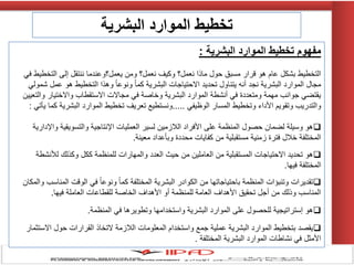 ‫البشرية‬ ‫الموارد‬ ‫تخطيط‬ ‫مفهوم‬:
ً‫ف‬ ‫التخطٌط‬ ‫إلى‬ ‫ننتقل‬ ‫ٌعمل؟وعندما‬ ‫ومن‬ ‫نعمل؟‬ ‫وكٌف‬ ‫نعمل؟‬ ‫ماذا‬ ‫حول‬ ‫مسبق‬ ‫قرار‬ ‫هو‬ ‫عام‬ ‫بشكل‬ ‫التخطٌط‬
ً‫شمول‬ ‫عمل‬ ‫هو‬ ‫التخطٌط‬ ‫وهذا‬ ً‫ا‬‫ونوع‬ ً‫ا‬‫كم‬ ‫البشرٌة‬ ‫االحتٌاجات‬ ‫تحدٌد‬ ‫ٌتناول‬ ‫أنه‬ ‫نجد‬ ‫البشرٌة‬ ‫الموارد‬ ‫مجال‬
‫والتعٌٌن‬ ‫واالختٌار‬ ‫االستقطاب‬ ‫مجاالت‬ ً‫ف‬ ‫وخاصة‬ ‫البشرٌة‬ ‫الموارد‬ ‫أنشطة‬ ً‫ف‬ ‫ومتعددة‬ ‫مهمة‬ ‫جوانب‬ ً‫ٌقتض‬
ً‫الوظٌف‬ ‫المسار‬ ‫وتخطٌط‬ ‫األداء‬ ‫وتقوٌم‬ ‫والتدرٌب‬.....‫تعرٌف‬ ‫ونستطٌع‬‫تخطٌط‬ً‫ٌؤت‬ ‫كما‬ ‫البشرٌة‬ ‫الموارد‬:
‫واإلدارٌة‬ ‫والتسوٌقٌة‬ ‫اإلنتاجٌة‬ ‫العملٌات‬ ‫لسٌر‬ ‫الالزمٌن‬ ‫األفراد‬ ‫على‬ ‫المنظمة‬ ‫حصول‬ ‫لضمان‬ ‫وسٌلة‬ ‫هو‬
‫معٌنة‬ ‫وبؤعداد‬ ‫محددة‬ ‫كفاٌات‬ ‫من‬ ‫مستقبلٌة‬ ‫زمنٌة‬ ‫فترة‬ ‫خالل‬ ‫المختلفة‬.
‫لألنشطة‬ ‫وكذلك‬ ‫ككل‬ ‫للمنظمة‬ ‫والمهارات‬ ‫العدد‬ ‫حٌث‬ ‫من‬ ‫العاملٌن‬ ‫من‬ ‫المستقبلٌة‬ ‫االحتٌاجات‬ ‫تحدٌد‬ ‫هو‬
‫فٌها‬ ‫المختلفة‬.
‫والمكان‬ ‫المناسب‬ ‫الوقت‬ ً‫ف‬ ً‫ا‬‫ونوع‬ ً‫ا‬‫كم‬ ‫المختلفة‬ ‫البشرٌة‬ ‫الكوادر‬ ‫من‬ ‫باحتٌاجاتها‬ ‫المنظمة‬ ‫وتنبإات‬ ‫تقدٌرات‬
‫فٌها‬ ‫العاملة‬ ‫للقطاعات‬ ‫الخاصة‬ ‫األهداف‬ ‫أو‬ ‫للمنظمة‬ ‫العامة‬ ‫األهداف‬ ‫تحقٌق‬ ‫أجل‬ ‫من‬ ‫وذلك‬ ‫المناسب‬.
‫المنظمة‬ ً‫ف‬ ‫وتطوٌرها‬ ‫واستخدامها‬ ‫البشرٌة‬ ‫الموارد‬ ‫على‬ ‫للحصول‬ ‫إستراتٌجٌة‬ ‫هو‬.
‫االستثمار‬ ‫حول‬ ‫القرارات‬ ‫التخاذ‬ ‫الالزمة‬ ‫المعلومات‬ ‫واستخدام‬ ‫جمع‬ ‫عملٌة‬ ‫البشرٌة‬ ‫الموارد‬ ‫بتخطٌط‬ ‫ٌقصد‬
‫المختلفة‬ ‫البشرٌة‬ ‫الموارد‬ ‫نشاطات‬ ً‫ف‬ ‫األمثل‬.
‫البشرية‬ ‫الموارد‬ ‫تخطيط‬
 