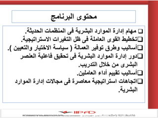 ‫البرنامج‬ ‫محتوى‬
‫الحديثة‬ ‫المنظمات‬ ‫فى‬ ‫البشرية‬ ‫الموارد‬ ‫إدارة‬ ‫مهام‬.
‫االستراتيجية‬ ‫التغيرات‬ ‫ظل‬ ‫فى‬ ‫العاملة‬ ‫القوى‬ ‫تخطيط‬.
‫العمالة‬ ‫توفير‬ ‫وطرق‬ ‫أساليب‬(‫والتعيين‬ ‫االختيار‬ ‫سياسة‬).
‫العنصر‬ ‫فاعلية‬ ‫تحقيق‬ ‫فى‬ ‫البشرية‬ ‫الموارد‬ ‫إدارة‬ ‫دور‬
‫التدريب‬ ‫خالل‬ ‫من‬ ‫البشرى‬.
‫العاملين‬ ‫أداء‬ ‫تقييم‬ ‫أساليب‬.
‫الموارد‬ ‫إدارة‬ ‫مجاالت‬ ‫فى‬ ‫معاصرة‬ ‫استراتيجية‬ ‫اتجاهات‬
‫البشرية‬.
 