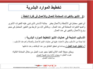 2)‫الخطة‬ ‫فترة‬ ‫فى‬ ‫ولألعمال‬ ‫للعمال‬ ‫المحتملة‬ ‫بالتغيرات‬ ‫التنبؤ‬:
‫األخرى‬ ‫التغٌرات‬ ‫علٌه‬ ‫تبنى‬ ‫الذى‬ ‫األساس‬ ‫بمثابة‬ ‫ٌعتبر‬ ‫واألعمال‬ ‫األنشطة‬ ‫فى‬ ‫محتمل‬ ‫تغٌٌر‬ ‫أى‬
‫حجم‬ ‫فى‬ ‫المحتمل‬ ‫التغٌٌر‬ ‫بٌن‬ ‫الربط‬ ‫من‬ ‫البد‬ ‫وبالتالى‬ ، ‫العمال‬ ‫عدد‬ ‫فى‬ ‫المحتملة‬ ‫التغٌرات‬ ‫وأهمها‬
‫العمال‬ ‫عدد‬ ً‫ف‬ ‫والتغٌٌر‬ ‫األعمال‬ ‫ونوع‬.
‫لتخطيط‬ ‫التنبؤ‬ ‫عمليات‬ ‫فى‬ ‫المتبعة‬ ‫األساليب‬‫البشرية‬ ‫الموارد‬:
‫ثمة‬‫جملة‬‫من‬‫األسالٌب‬‫ٌمكن‬‫االعتماد‬‫علٌها‬ً‫ف‬‫عملٌات‬‫التنبإ‬‫لالعمال‬‫وللعمالة‬‫وأهم‬‫هذه‬‫األسالٌب‬:
‫أ‬-‫العمل‬ ‫عبء‬ ‫تحليل‬:‫شاغلٌها‬ ‫وعدد‬ ‫الوظائف‬ ‫عدد‬ ‫بٌن‬ ‫التطابق‬ ‫تحقٌق‬ ‫فى‬ ‫وٌساعد‬
‫التالية‬ ‫المعادلة‬ ‫خالل‬ ‫من‬ ‫العمل‬ ‫عبء‬ ‫حجم‬ ‫لتنفيذ‬ ‫الالزم‬ ‫العدد‬ ‫معرفة‬ ‫ويمكن‬:
‫العمل‬ ‫عبء‬=
‫البشرية‬ ‫الموارد‬ ‫تخطيط‬
 