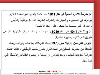 ‫مدرسة‬‫عام‬ ‫فى‬ ‫العلمية‬ ‫اإلدارة‬1911‫الالزم‬ ‫المواصفات‬ ‫بتحدٌد‬ ‫اهتمت‬ ‫فقد‬
‫واألجور‬ ‫وظٌفة‬ ‫كل‬ ‫ألداء‬ ‫الالزمة‬ ‫والقدرات‬ ‫المهارات‬ ‫و‬ ، ‫العاملٌن‬ ‫فى‬ ‫توافرها‬
‫اإلنتاجٌة‬ ‫زٌادة‬ ‫على‬ ‫ٌنعكس‬ ‫بما‬ ‫تناسبها‬ ً‫الت‬ ‫والحوافز‬
‫عام‬ ‫ومنذ‬1911‫عام‬ ‫حتى‬1930‫عن‬ ‫تدار‬ ‫البشرٌة‬ ‫الموارد‬ ‫ممارسات‬ ‫وأصبحت‬
‫أساسٌة‬ ‫بصورة‬ ‫األفراد‬ ‫قسم‬ ‫طرٌق‬.
‫من‬ ‫الفترة‬ ‫وفى‬1930‫حتى‬1970‫وبحث‬ ‫ودراسة‬ ‫بمالحظة‬ ‫الشركات‬ ‫بدأت‬
‫اهتمت‬ ‫كذلك‬ ، ً‫الوظٌف‬ ‫ورضائهم‬ ‫القرارات‬ ‫اتخاذ‬ ‫فى‬ ‫العاملٌن‬ ‫مشاركة‬ ‫بٌن‬ ‫العالقة‬
ً‫الت‬ ‫واألنشطة‬ ‫النقابات‬ ‫ومجهود‬ ، ‫العمالة‬ ‫دوران‬ ‫ومعدالت‬ ، ‫الغٌاب‬ ‫معدالت‬ ‫بدراسة‬
‫تمارسها‬.
 