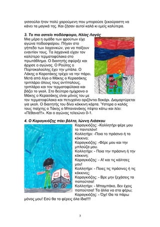 γισσούλα ήταν πολύ χαρούμενη που μπορούσε ξεκούραστη να
κάνει τα μαγικά της. Και ζήσαν αυτοί καλά κι εμείς καλύτερα.
3. Το πιο αστείο ποδόσφαιρο, Ηλίας Λαγός
Μια μέρα η ομάδα των φρούτων είχε
αγώνα ποδοσφαίρου. Πήγαν στο
γήπεδο των λαχανικών, για να παίξουν
εναντίον τους. Τα λαχανικά είχαν τον
καλύτερο τερματοφύλακα στο
πρωτάθλημα. Ο διαιτητής σφύριξε και
άρχισε ο αγώνας. Ο Ρούλης ο
Πορτοκαλούλης έχει την μπάλα. Ο
Λάκης ο Καροτάκης τρέχει να την πάρει.
Μετά από λίγο ο Μάκης ο Κερασάκης
τριπλάρει όλους τους αντίπαλους,
τριπλάρει και τον τερματοφύλακα και
βάζει το γκολ. Στο δεύτερο ημίχρονο ο
Μάκης ο Κερασάκης είναι μόνος του με
τον τερματοφύλακα και πετυχαίνει οριζόντιο δοκάρι. Διαμαρτύρεται
για γκολ. Ο διαιτητής του δίνει κόκκινη κάρτα. Ύστερα ο καλός
τους παίχτης ο Τάκης ο Μπανανάκης πέφτει κάτω και λέει:
«Πέθανα!!!». Και ο αγώνας τελειώνει 0-1.
4. Ο Καραγκιόζης πάει βόλτα, Ιώννη Λιάσκου
Καραγκιόζης: -Κολλητήρι φέρε μου
το παντελόνι!
Κολλητήρι: -Ποιο το πράσινο ή το
κόκκινο;
Καραγκιόζης: -Φέρε μου και την
μπλούζα μου.
Κολλητήρι: - Ποια την πράσινη ή την
κόκκινη;
Καραγκιόζης: - Α! και τις κάλτσες
μου!
Κολλητήρι: - Ποιες τις πράσινες ή τις
κόκκινες;
Καραγκιόζης: - Βρε μην ξεχάσεις τα
παπούτσια!
Κολλητήρι: - Μπαμπάκο, δεν έχεις
παπούτσια! Τα άλλα να στα φέρω;
Καραγκιόζης: - Όχι! Θα τα πάρω
μόνος μου! Εσύ θα τα φέρεις όλα ίδια!!!!
3
 