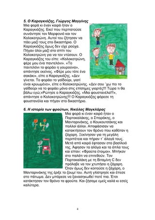 5. Ο Καραγκιόζης, Γιώργος Μαγγίνης
Μια φορά κι έναν καιρό ήταν ο
Καραγκιόζης. Εκεί που περπατούσε
συνάντησε τον Μορφονιό και τον
Κολοκοτρώνη. Αυτοί του ζήτησαν να
πάει μαζί τους στο δικαστήριο. Ο
Καραγκιόζης όμως δεν είχε ρούχα.
Πήγαν όλοι μαζί στο σπίτι του
Κολοκοτρώνη για να τον ντύσουν. Ο
Καραγκιόζης του είπε: «Κολοκοτρώνη,
φέρε μου ένα παντελόνι». «Το
παντελόνι το φοράει η γουρούνα»,
απάντησε εκείνος. «Φέρε μου τότε ένα
σακάκι», είπε ο Καραγκιόζης. «Δεν
γίνεται. Το φοράει το γαϊδούρι, γιατί
είναι κρυωμένο», είπε ο Κολοκοτρώνης. «Δεν σου ΄χω πει το
γαϊδούρι να το φοράει μόνο στις επίσημες γιορτές!!! Τώρα τι θα
βάλω εγώ;»Ρώτησε ο Καραγκιόζης. «Μια φουστανέλα!!!»,
απάντησε ο Κολοκοτρώνης!!! Ο Καραγκιόζης φόρεσε τη
φουστανέλα και πήγαν στο δικαστήριο.
6. Η ιστορία των φρούτων, Νικόλας Μαγκλάρας
Μια φορά κι έναν καιρό ήταν ο
Πορτοκαλάκης, ο Σποράκης, ο
Μανταρινάκης, ο Κουκουτσάκης και
πολλοί άλλοι. Αποφάσισαν να
κατακτήσουν τον θρόνο που καθόταν η
ζάχαρη. Ξεκίνησαν για τη μεγάλη
περιπέτεια και πήραν τ΄ άλογά τους.
Μετά από καιρό έφτασαν στο βασίλειό
της. Άφησαν τα αλόγα και τα όπλα τους
και είπαν: «Φρούτα έτοιμοι». Μπήκαν
στο παλάτι να επιτεθούν. Τον
Πορτοκαλάκη με τη Βιταμίνη C δεν
πρόλαβε να τον χτυπήσει η ζάχαρη.
Όταν όμως δεν κοιτούσε η ζάχαρη, ο
Μανταρινάκης της έριξε το ζουμί του. Αυτή γλίστρησε και έπεσε
στο πάτωμα. Δεν μπόρεσε να ξανασηκωθεί ποτέ πια. Έτσι
κατάκτησαν τον θρόνο τα φρούτα. Και ζήσαμε εμείς καλά κι εσείς
καλύτερα.
4
 