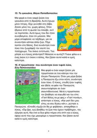 15. Το ιγκουάνα, Βάγια Παπαδοπούλου
Μια φορά κι έναν καιρό ζούσε ένα
ιγκουάνα από τη Βραζιλία. Αυτό έτρωγε
μόνο πέτρες. Είχε γεννηθεί στη λάβα.
Ζούσε μόνο του, χωρίς φίλους. Όταν
έβγαινε από τη φωλιά του έσκαβε, αντί
να περπατάει. Αυτό όμως που δεν ήταν
συνηθισμένο, ήταν ότι μιλούσε. Μια
μέρα αποφάσισε να ταξιδέψει, για να
συναντήσει κάποιο άλλο ζώο. Πήγε
λοιπόν στο δάσος. Εκεί συνάντησε έναν
λύκο που ζωγράφιζε τον εαυτό του
πολύχρωμο. Του έκανε εντύπωση. Τού
μίλησε κι ο λύκος απάντησε!!! Μιλούσε κι αυτός!!! Γίνανε φίλοι κι ο
ένας έκανε ό,τι έκανε ο άλλος. Και ζήσαν αυτοί καλά κι εμείς
καλύτερα.
16. Η πριγκίπισσα που συνάντησε έναν τυφλό λύκο,
Εύη Παπανικολάου
Μια φορά κι έναν καιρό ζούσε μία
πριγκίπισσα σε ένα κάστρο που την
έλεγαν Παναγιώτα. Όταν μια μέρα βγήκε
η Παναγιώτα έξω στον κήπο, συνάντησε
έναν λύκο. Ο λύκος, επειδή ήταν τυφλός
και ήθελε να φάει την Παναγιώτα,
σκουντούφλησε σε έναν
σκουπιδοντενεκέ. Μετά η πριγκίπισσα
τον βοήθησε να σηκωθεί και του είπε:
«Γιατί θέλεις να με φας;» «Γιατί πεινάω»,
απάντησε ο λύκος. «Και γιατί δεν μου
είπες να σου δώσω κάτι;», ρώτησε η
Παναγιώτα. «Επειδή νόμιζα ότι θα με φοβάσαι», αποκρίθηκε ο
λύκος. «Όχι βρε, εγώ βοηθάω τα ζώα που έχουν πρόβλημα», του
εξήγησε αυτή. Και έτσι οι δυο φίλοι πήγαν στο σπίτι και ο λύκος
έφαγε αυτό που είχε μαγειρέψει η πριγκίπισσα. Και ζήσαν αυτοί
καλά κι εμείς καλύτερα.
9
 